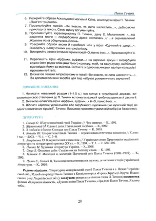 Павло Тичина
6. Розкрийте образи Аскольдової могили й Каїна, аналізуючи вірш П. Тичини
«Пам яті тридцяти»,
7. Проаналізуйте поезію «Ви знаєте, як липа шелестить...», добираючи
приклади з тексту. Свою думку аргументуйте.
8. Прокоментуйте характеристику П. Тичини, дану Є. Маланюком: «...від
кларнета твого — пофарбована дудка зосталась / / ...в окривавлений
Жовтень ясна обернулась Весна».
9. Розкрийте образи весни й горобиної ночі у вірші «Одчиняйте двері...».
Знайдіть у ньому ознаки експресіонізму,
10. Виокреміть ознаки інтимної лірики поезії «О, панно Інно...». Прокоментуйтеїх.
11. Перепишіть вірш «Арфами, арфами...» на окремий аркуш і зафарбуйте
кожен його рядок олівцями такого кольору, який, на вашу думку, найбільше
відповідає йому за змістом. Зіставте з однокласниками палітри кольорів і
прокоментуйте їх.
12. Визначте ознаки імпресіонізму в поезії «Ви знаєте, як липа шелестить...».
За допомогою яких засобів цей твір набуває романтичного звучання?
ДОМАШНЄ ЗАВДАННЯ
1. Написати невеликий роздум (1-1,5 с.) про митця в тоталітарній державі, ви­
словивши своє ставлення до П. Тичини як тонкого лірика й трибуна радянської ідеологи.
2. Вивчити напам’ять вірші «Арфами, арфами...» й «О, панно Інно...».
3. Дібрати картини українського або зарубіжного художника (чи музичний твір) до
одного з вивчених віршів П. Тичини. Письмово прокоментувати свій вибір (за бажанням).
л іт е р а т у р а
1. Гончар О. Яблуневоцвітний геній України / / Чим живемо. —К„ 1991.
2. Жулинський М. Слово і доля: Навчальний посібник. —К„ 2002.
3. З любов’ю і болем: Спогади про Павла Тичину. —К, 2005.
4. Ковалів Ю. Кларнетизм Павла Тичини - нереалізована естетична концепція / / Слово
і час. - 2003. - Ч. 1. - С. 3-8.
5. Лавріненко Ю. Клярнетичний символізм / / Українське слово. Хрестоматія української
літератури та літературної критики XX ст. —К., 1994. —Т. 1. —С. 588-596.
6. Наенко М. Художня література України. - К., 2008.
7. Стус В. Феномен доби: Сходження на Голгофу слави. —К, 1993.
8. Тельнюк С. Молодий я, молодий: Поетичний світ Павла Гичини (1906—
1925). К.,
1990. .
9. Цалик С., Селігей П. Таємниці письменницьких шухляд: детективна історія української
літератури. —К., 2010.
Радимо відвідати: Літературно-меморіальний музей Павла Тичини в с. Пісках Черніїів-
ської обл., Музей-квартиру ПавлаТичини в Києві; меморіал «І ероям Крут» (с. Крути, Ніжин­
ського p-ну, Чернігівської обл.): послухати: романси та пісні на слова П. Тичини; подивитися:
фільми «Кларнети ніжності», «Духовні співи ПавлаТичини», «Гра долі: Павло Тичина. Я кличу
тебе».
29
 