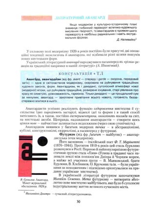 nil
Якщо модернізм у культурно-історичному плані
знаменує глибинний переворот естетико-художнього
мислення ітворчості, то авангардизм є проявом цього
перевороту в найбільш радикальних і навіть екстре­
мальних формах. п ы_____Л j
Д. Наливайко1
У силовому полі модернізму 1920-х років постіймо були присутні дві опози­
ційні тенденції: неокласична іі авангардна, які відбивали різні шляхи пошуків
нових мистецьких форм.
Український літературний авангард народжувався насамперед як «різка» ре­
акція на традиційні напрямки в нашій літературі» (А. Ніковський).
консультація • ТЛ
Авангард, авангардизм (від фр. avant — спереду і garde — охорона, передовий
загін) — одна зі світонастанов модернізму, скерована на руйнування традиційних
художніх законів, форм. Авангардизм, як І декаданс, суголосний атмосфері нової
(модерної) епохи, що руйнувала традиційне, розмірене існування, старі уявлення про
красу як симетрію, урівноваженість, гармонію. Тільки декаданс — це прощальний сум
за минулим, авангард — захоплене привітання всього нового, готовність безза­
стережно злитися в нього.
Авангардисти успішно реалізують функцію оздоровлення мистецтва й су­
спільства: їдко пародіюють застарілі, віджилі ідеї та форми і в такий спосіб
витісняють їх, а також, постійно експериментуючи, оновлюють погляди на світ,
на мистецькі засоби. Щоправда, надзавдання авангардистів — створити щось
цілком нове —найчастіше залишається недосяжним (через свою утопічність).
Авангардизм виявився у багатьох модерних течіях — в абстракціонізмі,
кубізмі, конструктивізмі, сюрреалізмі, а насамперед у футуризмі.
Футуризм (від фр. futurum — майбутнє) —авангар­
дистська течія модернізму.
Його засновник —Італійський поет Ф. Т. Марінеттпі
(1876-1944). Протягом 1910-х років цей стиль бурхливо
розвинувся в Росії. Першою й найпопулярнішою футури­
стичною групою стала «Гінея* (Гілеєю в прадавні часи на­
зивали землі між понизов'ям Дніпра й Чорним морем,
а майже всі учасники групи — В. Маяковський, брати
Бурлюки, В. Хлебников, О. Кручоних та ін. —були україн­
цями за походженням і підсвідомо орієнтувалися на пра­
давнє українське мистецтво).
В українській літературі футуризм започаткував
Іі. Єрмшюа. Авангард. Михайль Семенко. Мета футуризму — витворити абсо-
Макст журнальної лютно нове мистецтво майбутнього, яке було б суголосне
обкладинки. 1929р. індустріальному життю великого сучасного міста.
Наливайко Дмитро —сучасний літературознавець.
ЗО
 
