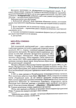 футуризм грунтувався на «деструктивно-конструктивній теорії». Її до­
кладно сформулював, зокрема, М. Семенко в численних маніфестах: традиційне
мистецтво безнадійно застаріло, але не хоче здавати свої позиції, тому його треба
«добивати», деструкціювати, руйнувати, щоб із цих уламків конструювати, зво­
дити нове —метамистецтво (надмистецтво).
Найхарактерніші риси футуризму:
1. Войовничий урбанізм1, який спричиняє обожнення техніки, естетизацію
машин, індустріального виробництва, точних наук при позірній зневазі до природи,
села.
2. Кулы надлюдини, яка за допомогою техніки, науки змінює світ.
3. Дегуманізація —перенесення уваги з людини на механізми, індустріальне
середовище міста.
4. Сміливе експериментування з художньою формою (аж до її руйнування),
яке часом перетворюється на самоціль.
5. Деструкція.
Літературний авангард
МИХАЙЛЬ СЕМЕНКО
(1892-1937)
Цей талановитий, оригінальний поет —одна з найдієвіших
і найсуперечливіших постатей в українській літературі перших
десятиліть XX ст., творець і незмінний керманич українського
авангардизму, футуризму. Він прагнув вивести національну літе­
ратуру на нові обрії. Заснував футуристичні організації «Фла­
мінго», Аспанфут, «Комункульт», «Нова генерація», очолював
часописи «Мистецтво», «Нова генерація». Своєю лірикою вно­
сив у поезію 1910—
1920-х років урбаністичні мотиви, динамізм,
змінював узвичаєну форму вірша. Автор багатьох збірок поезій.
Був репресований і знищений.
Михайль (Михайло) Васильович Семенко народився 31 грудня 1892 р. в с. Ки-
бинцях Миргородського повіту на Полтавщині в родині волосного писаря. Його
мати, Марія Проскурівна. хоч і здобула тільки початкову освіту в сільськііі школі,
була письмєнницею-самоуком і прищепила синові любов до літератури ще з ди­
тинства.
З 1911 р. юнак навчався в Петербурзькому психоневрологічному інституті.
Його поетичним дебютом стала збірка «Прелюди» (1913), позначена впливами
поетів «Української хати». До неї ввійшли традиційні елегійно-романтичні
вірші, цілком характерні для юних початківців. Перебуваючи в Росії, юнак не міг
залишатися байдужим до тамтешнього бурхливого літературного життя.
Поступово його захоплює авангард, а кумирами стають російські поети-футу-
ристи. Отож наступними збірками —-«Дерзання» і «Кверофутѵризм» (1914) —
М. Семенко розпочинає історію українського футуризму.
1914 р. поет приїздить до Києва, де продовжує писати виразно футуристичні
твори. У деяких він відверто декларує свою позицію.
1Урбанізм(віллатин, urbanus- міський)- тутмистецькезображеннявеликогопромислового
міста, його атмосфери, динаміки, способу життя.
31
 