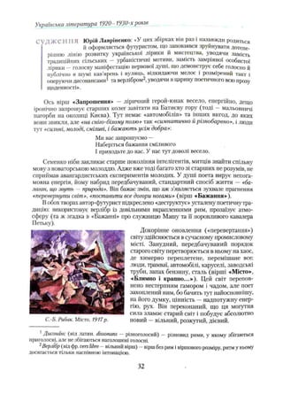 Українська література 1920- 1930-х років
СVД Ж Є IIIIЯ Юрій Лавріненко: «У цих збірках він раз і назавжди родиться
й оформляється футуристом, що заповзявся зруйнувати дотепе­
рішню лінію розвитку української лірики й мистецтва, уводячи замість
традиційних сільських —урбаністичні мотиви, замість замріяної особистої
лірики —голосну маніфестацію нервової душі, що демонструє себе голосно й
публічно в шумі кав’ярень і вулиць, відкидаючи мелос і розмірений такт і
оперуючи дисонансами1 та верлібром2,уводячи в царину поетичного всю прозу
щоденності».
Ось вірш «Запрошення» - ліричний герой-юнак весело, енергійно, дещо
іронічно запрошує старших колег завітати на Батиєву гору (тоді —мальовничі
пагорби на околиці Києва). Тут немає «автомобілів» та інших вигод, до яких
вони звикли, але «на сніго-білому полю» так «симпатично й різнобарвно», і люди
тут «сильні,молоді, сміливі, і бажають усім добра»'.
Ми вас запрошуємо —
Наберіться бажання сміливого
І приходьте до нас. У нас тут доволі весело.
Семенко ніби закликає старше покоління інтелігентів, митців знайти спільну
мову з новаторською молоддю. Адже вже тоді багато хто зі старших не розумів, не
сприймав авангардистських експериментів молодих. У душі поета вирує непога­
мовна енергія, йому набрид передбачуваний, стандартний спосіб життя —«ба­
лаган, що звуть - природа». Він бажає змін, що аж з’являється зухвале прагнення
«перевернути світ», «поставити все догори ногами» (вірш «Бажання»-).
В обох творах автор-футурист підкреслено «деструктує» усталену поетичну тра­
дицію: використовує верлібр із довільними вкраплеіпіями рим, прозаїзує атмо­
сферу (та ж згадка в «Бажанні» про служницю Машу та її норовливого кавалера
Петьку).
Докорінне оновлення («перевертання»)
світу здійснюється в сучасному промисловому
місті. Занудний, передбачуваний порядок
старого світу перетворюється в ньому на хаос,
де химерно переплетене, перемішане все:
люди, трамваї, автомобілі, каруселі, заводські
труби, запах бензину, сталь (вірші «Місто»,
«Блимно і крапно...»). Цей світ перепов­
нено нестерпним гамором і чадом, але поет
захоплений ним, бо бачить тут найосновнішу,
на його думку, цінність —надпотужну енер­
гію, рух. Він переконаний, що ця могутня
сила зламає старий світ і побудує абсолютно
С.-Б. Рибак. Місто. 1917р. новий —вільний, розкутий, дієвий.
1 Дисонанс (від латин, dissonans — різноголосий) — різновид рими, у якому збігаються
приголосні, але не збігаються наголошені голосні.
1 Верлібр (від фр. verslibre - вільний вірш) —вірш без рим і віршового розміру, ритм у ньому
досягається тільки наспівною інтонацією.
32
 