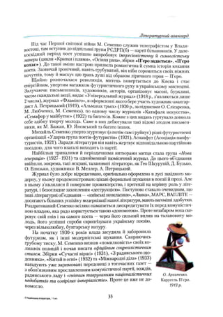 Літературний авангард
ПІД час Першої світової війни М. Семенко служив телеграфістом у Влади­
востоці, там вступив до підпільної групи РСДРП(б) - партії більшовиків. У дале­
косхідний період поет успішно випробовує імпресіоністичну й символістську
манери (цикли «Крапки і плями», «Осіння рана», збірки «П’єро задається», «ІТєро
кохає»). До такої зміни настрою призвела романтична й сумна історія кохання
поета. Зазвичай іронічний, навіть грубуватий, він ніби соромиться своїх ніжних
почуті ів, тому и маскує цю грань душі під образом ліричного героя —П’єро.
Щойно розпочалася революція, митець повертається до Києва і стає
енергійним, упертим ватажком футуристичного руху в українському мистецтві.
Залучаючи письменників, художників, акторів, організовує масові, бурхливі,
часом скандальні акції, видає «Універсальний журнал» (1918 p., з'являються лише
2 числа), журнал «Фламінго», в оформленні якого бере участь художник-авангар­
дист А. Петрицький (1919), «Альманах трьох» (1920 р„ за підписами О. Слісаренка,
М. Любченка, М. Семенка), по одному числу журналів «Катафалк искусства»,
«Семафор у майбутнє» (1922) та багато ін. Кожне з цих видань гуртувало довкола
себе здібну творчу молодь. Саме в них дебютували такі відомі згодом письмен­
ники, як М. Бажан, Ю. Яновський та багато інших.
Михайль Семенко уперто згуртовує (а потім сам іруйнує) різні футуристичні
організації «Ударна ірупа поетів-футуристів» (1921), Аспанфут (Асоціація панфу-
туристів, 1921). Заради літератури він навіть жертвує відповідальною партійною
посадою, для чого взагалі виходить із партії.
Найбільш тривалими й періодичними витворами митця стала група «Нова
генерація» (1927-1931) та однойменний щомісячний журнал. До цього об’єднання
ввійшли, зокрема, такі яскраві, талановиті літератори, як Гео Шкурупій, Д. Бузько,
О. Близько, художники В. Меллер, А. Петрицький.
Журнал було добре відредаговано, оригінально оформлено в дусі західного мо­
дерну, у ньому продемонстровано цікаві формальні шукання в поезії й прозі. Але
в ньому з’являлися й поверхове прожектерство, і претензії на керівну роль у літе­
ратурі, і безоглядне захоплення «деструкцією». Поступово ставало очевидним, що
інші літературні об’єднання —«київські неокласики», «Ланка», МАРС, ВАПЛ1ТЕ —
досягають більших успіхів у модернізації нашої літератури, мають вагоміші здобутки.
Роздратований Семенко всіляко намагається дискредитувати їх перед комуністич­
ною владою, яка радо користується такою «допомогою». Проте незабаром вонаске­
ровує свій гнів і на самого поета —через його сильний вплив на талановиту мо­
лодь, його успішні спроби європеїзувати українську поезію,
через вільнолюбну, бунтарську натуру.
На початку 1930-х років влада засудила й заборонила
футуризм, як і інші модерністські шукання. Скоряючись
грубому тиску, М. Семенко визнав «помилковість» своїх ко­
лишніх позицій і почав писати офіційним соцреалістичним
стилем. Збірки «Сучасні вірші» (1931), «З радянського що­
денника», «Китай в огні» (1932) та «Міжнародні діла» (1933)
нагадують уже заримовані передовіші з тогочасних газет —
3 обов’язковим прославленням комуністичної партії, вождів,
радянського ладу і «гнівним тавруванням націоналістичних о. Архгтенко.
недобитків та озвірілих імперіалістів». Проте це вже не до- Карусель Перо.
помогло. ^973р.
2 Українська література. 1 1 кл. 33
 