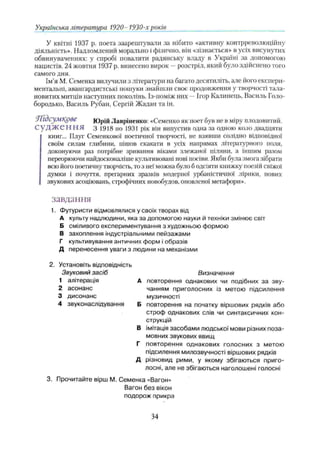 Українська література 1920- 1930-хроків
У квітні 1937 р. поета заарештувати за нібито «активну контрреволюційну
діяльність». Надломлений морально і фізично, він «зізнається» в усіх висунутих
обвинуваченнях: у спробі повалити радянську владу в Україні за допомогою
нацистів. 24 жовтня 1937 р. винесено вирок —розстріл, який було здійснено того
самого дня.
Ім’я М. Семенка вилучили з літератури на багато десятиліть, але його експери­
ментальні, авангардистські пошуки знайшли своє продовження у творчості тала­
новитих митців наступних поколінь. Із-поміж них —Ігор Калинець, Василь Голо-
бородько, Василь Рубан, Сергій Жадан та ін.
П ідсумкове Юрій Лавріненко: «Семенко як поет був не в міру плодовитий.
С у д ж е н н я з 1918 по 1931 рік він випустив одна за одною коло двадцяти
книг... Плуг Семенкової поетичної творчості, не взявши солідно відповідної
своїм силам глибини, пішов скакати в усіх напрямах літературного поля,
доконуючи раз потрібне зривання віками злежаної цілини, а іншим разом
переорюючи найдосконаліше культивовані нові посіви. Якби була змога зібрати
всю його поетичну творчість, то з неї можна було б одсіяти книжку поезій свіжої
думки і почуття, прегарних зразків модерної урбаністичної лірики, нових
звукових асоціювань, строфічних новобудов, оновленої метафори».
завдання
1. Футуристи відмовлялися у своїх творах від
А культу надлюдини, яка за допомогою науки й техніки змінює світ
Б сміливого експериментування з художньою формою
В захоплення індустріальними пейзажами
Г культивування античних форм і образів
Д перенесення уваги з людини на механізми
Установіть відповідність
Звуковий засіб
1 алітерація
2 асонанс
3 дисонанс
4 звуконаслідування
Д
Визначення
повторення однакових чи подібних за зву­
чанням приголосних із метою підсилення
музичності
повторення на початку віршових рядків або
строф однакових слів чи синтаксичних кон­
струкцій
імітація засобами людської мови різних поза­
мовних звукових явищ
повторення однакових голосних з метою
підсилення милозвучності віршових рядків
різновид рими, у якому збігаються приго­
лосні, але не збігаються наголошені голосні
3. Прочитайте вірш М. Семенка «Вагон»
Вагон без вікон
подорож прикра
2
В
Г
34
 