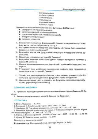 Літературний авангард
експресить гінко
розбита скрипка
і стиха стежить
хтось із кутка
огидливий нежить
хриплість гудка
Цьому віршу властиві всі названі ознаки футуризму, ОКРІМ такої
А своєрідний синтаксис і пунктуація
Б оспівування реалій технічних досягнень
В підсилення музичності через звукові засоби
Г використання дисонансу
Д творення нових слів
4. Які фактори впливали на формування М. Семенка як людини і митця? Чому
його життя трагічно обірвалося в 1937 p.?
5. Розтлумачте поняття модернізм, авангардизм іфутуризм. Яке з них ширше
(родове), а яке вужче (видове)?
6. Розкрийте зв'язок між футуризмом у мистецтві й модерною епохою су­
спільства.
7. Які мотиви переважають у ліриці М. Семенка?
8. Розкрийте значення поняття деструкція. Наведіть конкретні її приклади у
віршах М. Семенка.
9. Назвіть відомих вам авангардистів у світовій іукраїнській літературах і ма­
лярстві.
10. У творчості яких українських письменників знайшли своє продовження
авангардистські пошуки М. Семенка?
11. Уважно розгляньте репродукції картин, представлених у цьому розділі. Що
спільного в роботах художників-футуристів і поетів-футуристів?
12. На прикладі вірша «Місто» доведіть, що футуристи сміливо експеримету-
вали з формою художнього твору.
ДОМАШНЄ ЗАВДАННЯ
1. Прочитати йдослідити ідейний зміст істильові особливості вірша «Бажання» М. Се­
менка.
2. Вивчити напам’ять один із віршів М. Семенка (за бажанням).
ЛІТЕРАТУРА
1. Біча А. Футуризм. —К., 2010.
2. Ільницький О. Український футуризм. 1914-1930. —Л., 2003.
3. Лавріненко Ю. Розстріляне відродження. Антологія 1917-1933. —К„ 2001.
4. Неврлий М. Три фази українського футуризму / / М. Неврлий. Минуле й сучасне: Збірник
слов’янознавчій праць. —К„ 2009. —С. 345-356.
5. Сорока М. Поезомалярство М. Семенка / / Слово і час. - 1997. - № 11-12. - С. 73-77.
6. Сулима М. Книжиця у семи розділах. —К., 2006.
http://poetry.uazone.net/semenko/
Радимо відвідати: Національний музей літератури України (м. Киів).
35
 
