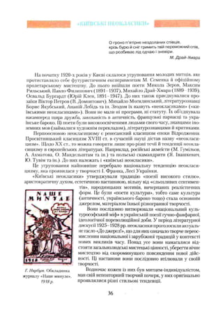 О гроно п'ятірне нездоланих співців,
крізь бурю й сніг гримить твій переможний спів,
що розбиває лід одчаю і зневіри.
М. Драй-Хмара
На початку 1920-х років у Києві склалося угруповання молодих митців, яке
протиставляло себе футуристичним експериментам М. Семенка й офіційному
пролетарському мистецтву. До нього ввійшли поети Микола Зеров, Максим
Рильський, Павло Филипович ( 1891-1937), Михайло Драй-Хмара (1889 1939),
Освальд Бургардт (Юрій Клен, 1891-1947). До них також приєднувалися про­
заїки Віктор Петров (В. Домонтович), Михайло Могилянський, літературознавці
Борис Якутський, Ананій Лебідь та ін. Згодом їх назвуть «неокласиками» («ки­
ївськими неокласиками»). Вони не мали ні програми, ні статуту. їх об'єднувала
насамперед щира дружба, закоханість в античність, французькі парнасці та укра­
їнське бароко. Ці поети були високоосвіченими людьми свого часу, знавцями іно­
земних мов (займалися художнім перекладом), літературознавцями й критиками.
Першоосновою неокласицизму є ренесансний класицизм епохи Відродження
Просвітницький класицизм XVIII ст. в Сучасній науці дістав назву «неокласи­
цизм». Щодо XX ст., то можна говорити лише про різні течії й тенденції неокла­
сицизму в європейських літературах. Наприклад, російські акмеїсти (М. Гумільов.
А. Ахматова, О. Мандельштам та ін.) та польські скамандрити (Я. Івашкевич.
ІО. Тувім та ін.). До них належать і «київські неокласики».
Це угруповання найповніше перебрало національну тенденцію неокласи­
цизму, яка проявилася у творчості І. Франка, Лесі Українки.
«Київські неокласики» утверджували традицію «поезії високого стилю»,
аристократичну духом, естетичною настановою, вільну від «сльозливих сентимен­
тів», народницьких мотивів, вичерпаних реалістичних
форм. Це були «поети культури», тобто саме культура
(античності, українського бароко тощо) стала основним
джерелом, матеріалом їхньої різногранної творчості.
Вони послідовно витворювали «національний куль-
турософський міс))» в українській поезії гучно-фанфарної,
ідеологічної пореволюційної доби. У період літературної
дискусії 1925-1928 pp. неокласики проголосили актуаль­
не гасло «До джерел!», що для них означало творче переос­
мислення національної і зарубіжної традицій у контексті
нових викликів часу. Понад усе вони намагалися від­
стояти загальнолюдські мистецькі цінності, уберегти вічне
мистецтво від скороминущого повсякдеиня нової дійс­
ності. Ці настанови вони послідовно втілювали у своїй
творчості.
Водночас кожен із них був митцем-індивідуалістом,
мав свій неповторний творчий почерк, у них оригінально
проявлялися різні стильові тенденції.
Г. Нарбут. Обкладинка
журналу «Наше минуле».
1918р.
36
 