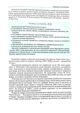 Загалом же художня й науково-критична діяльність «київських неокласиків,
була виявом потужно, модерністської художньої свідомості, своєрідним вибу­
ховим, ренесансним процесом у 1920-і роки. Від нього широко пішли відцентрові
кола, намічаючи нову перспективу для української літератури. Про це засвідчує
творчість Є. Плужника, В. Підмогильного, В. Свідзінського. М. Бажана, «пражаїі»
Л. Костенко. v ’
«Київські неокласики»
консультація . TJ1
Основними рисами неокласицистичного стилю є:
• у світобаченні прагнення рівноваги й гармонії, поміркованості оцінок;
• використання тем, сюжетів, образів, мотивів міфологи, античності, ренесансу, кла­
сицизму;
• споглядання гармони природи, краси витворів мистецтва;
• культ унормованої, вишуканої форми (сонет, рондель, тріолет, віртуозна ритміка, різ­
номанітні системи віршування);
• розміреність інтонацій, предметність, конкретність образів, стрункість іпрозорість
синтаксису;
• відстороненість од прозаїчних, хоч ізлободенних, проблем реального життя;
• інколи потяг до епікурейства (культ земних насолод).
При всій спорідненості з ренесансним класицизмом епохи Відродження неокла­
сицизм 1920-х років відрізнявся від нього відсутністю войовничого раціоцентризму,
догматичного просвітництва, а також волюнтаризмом (себто культом сили волі, бо­
ротьби), ідеалістичною настановою.
Визнаним лідером «київських неокласиків» був Микола Зербв. Вони гурту­
валися спершу навколо журналу «Книгар» (1918-1920), а згодом - видавництва
«Слово».
Неокласики радикально змінили тип української поезії. Від часів роман­
тиків, Т. Шевченка в ній переважала поезія звукового, музичного, мелодійного
типу, неокласики ж започаткували поезію зорового, кольористичного, живопис­
ного типу; доти була панівною фольклорна традиція, неокласики ж відродили
традицію книжну (ренесансово-барокову). Як згадуватиме згодом М. Риль­
ський, естетичною платформою цього кола митців «була любов до слова, до строгої
форми, до великої спадщини світової літератури».
Такі підходи в тогочасному культурному середовищі сприймалися переважно
вороже. Неокласиків критикувала тоталітарна влада, також прихильники лівого,
авангардистського мистецтва. Часто не сприймав їхнього стилю й масовий, не
вельми освічений читач. Навіть у відносно ліберальні 1920-і роки їх звинува­
чували в «буржуазному мереженні речей, якомога далеких від революційної дійс­
ності». На початку ж 1930-х, у роки «великого перелому», до них прикріпили
ярлик «махрові буржуазні націоналісти».
ГІоири всі удари, неокласики продовжували твердо стояти на своїх позиціях.
Навіть більше —безстрашно бралися за художній розгляд духовної катас ірофи
в Україні. Завдяки специфіці стилю та надзвичайній прискіпливої іі цензури до
їхніх творів такий розгляд вирізнявся особливо витонченою метафоричністю,
37
 
