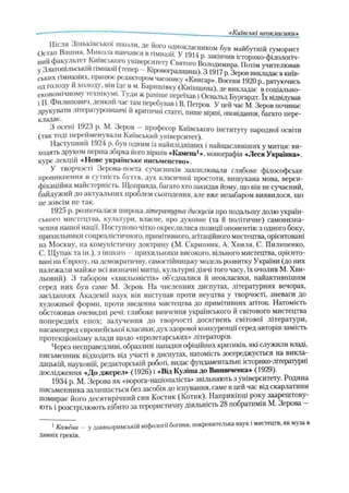 «Київські неокласики»
Остап в :ш н я Ьм “ а Г в ч а в ^ ^ ш а з Г у Т э и Т з а к і^ и
„ІІЙфакультет Київського університету сѴяііго
Узлатотльськіи гшназп (тепер - Юровоградщина). З 1917 р. Зеров викладає в київ­
ських гімназіях, працюс редактором часопису «Книгар». Восени 1920 р рятуючись
О Д голоду и холоду, він іде в м. Баришівку (Київщина), де викладає в соціально-
екоііомічномѵ к хшкумі. ули ж раніше переїхав і Освальд Бѵргардт. їх відвідував
і П. Филипович, деякий час там перебував і В. Петров. У цей час М. Зеров починає
друкувати літературознавчі и критичні статті, пише вірші, оповідання, багато пере­
кладає.
З осені 1923 p. М. Зеров —професор Київського інституту народної освіти
(так годі перейменували Київський університет).
Наступний 1924 р. оув одним із найплідніших і найщасливіших у митця: ви-
ходя гь друком перша збірка його віршів «Камена*», монографія «Леся Українка»,
курс лекцій «Нове українське письменство».
У творчості Зерова-поета сучасників захоплювали глибоке філософське
проникнення в сутність буття, дух класичної простоти, вишукана мова, верси­
фікаційна майстерність. Щоправда, багато хто закидав йому, що він не сучасний,
байдужий до актуальних проблем сьогодення, але вже незабаром виявилося, що
це зовсім не так.
1925 р. розпочалася широка літературна дискусія про подальшу долю україн­
ського мистецтва, культури, власне, про духовне (та й політичне) самовизна­
чення нашої нації. Поступово чітко окреслилися позиції опонентів: з одного боку,
прихильники соцреалістичного. примітивного, агітаційного мис тецтва, орієнтовані
на Москву, на комуністичну доктрину (М. Скрипник, А. Хвиля, С. Пилипенко,
С.Щупак та ін.), з іншого прихильники високого, вільного мистецтва, орієнто­
вані па Європу, на демократичну, самостійницьку модель розвитку України (до них
належали майже всі визначні митці, культурні діячі того часу, їх очолив М. Хви­
льовий), 3 табором «хвильовістів» об’єдналися й неокласики, найактивнішим
серед них був саме М. Зеров. На численних диспутах, літературних вечорах,
засіданнях Академії наук він виступав проти неуцтва у творчості, зневаги до
художньої форми, проти зведення мистецтва до примітивних агіток. Натомість
обстоював очевидні речі: глибоке вивчення українського й світового мистецтва
попередніх епох; залучення до творчості досягнень світової літератури,
насамперед європейської класики; дух здорової конкуренції серед авторів замість
протекціонізму влади щодо «пролетарських» літераторів.
Через несправедливі, образливі нападки офіційних критиків, які служили владі,
письменник відходить від участі в диспутах, натомість зосереджується на викла­
дацькій, науковій, редакторській роботі, видає фундаментальні історико-літературні
дослідження -«До джерел» (1926) і «Від Куліша до Винниченка» (1929).
1934 p. М. Зерова як «ворога-націоналіста» звільняють з університету. Родина
письменника залишається без засобів до існування, саме в цей час від скарлатини
помирає його десятирічний син Костик (Котик). Наприкінці року заарештову­
ють і розстрілюють нібито за терористичну діяльність 28 побратимів М. Зерова
1Камёна - у давньоримській міфології богиня, покровителька наук і мистецтв, як муза в
давніх греків.
 