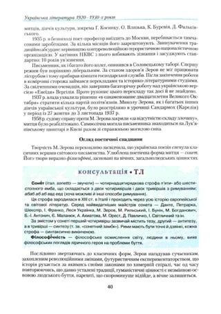 митців, діячів культури, зокрема І . Косинку, О. Близька, К. Буревія, Д. Фальків-
ського.
1935 р. в безвиході поет-професор виїздить до Москви, перебивається тимча­
совими заробітками. За кілька місяців його заарештовують. Звинувачення тра­
диційно абсурдне: керівництво контрреволюційноютерористичною націоналістичною
організацією. У катівнях ІІКВС з нього вибивають зізнання і засуджують стан­
дартно: 10 років ув’язнення.
Письменник, як і багато його колег, опинився в Соловецькому таоорі. Спершу
режим був порівняно ліберальним. За станом здоров я Зеров не міг працювати
лісорубом ітому прибирав кімнати господарської служби. 11ісля закінчення роботи
в комірчині сторожа займався перекладами та історико-літературними студіями.
За свідченнями очевидців, він завершив багаторічну роботу над українською вер­
сією «Енеїди» Вергілія. Проте рукопис цього перекладу так досі й не знайдено.
1937 р. влада ухвалила рішення «в ознаменование двадцатилетия Великого Ок­
тября» стратити кілька партій політв'язнів. Миколу Зерова, як і багатьох інших
діячів української культури, було розстріляно в урочищі Сандармох (Карелія)
у період із 27 жовтня до 3 листопада 1937 р.
1958 р. судову справу проти М. Зерова закрили «за відсутністю складу злочину»,
митця було реабілітовано. Символічна могила письменника знаходиться на Лук’я-
нівському цвинтарі в Києві разом зі справжньою могилою сина.
Огляд поетичної спадщини
Творчість М. Зерова переконливо засвідчила, що українська поезія сягнула кла­
сичних вершин світового письменства. Улюблена поетична форма митця —сонет.
Його твори виразно філософічні,засновані на вічних, загальнолюдських цінностях.
к о н с у л ь т а ц ія • ТЛ
Сонбт (італ. sonetto — звучати) — чотирнадцятирядкова строфа п ’яти- або шести­
стопного ямба, що складається з двох чотиривіршів і двох тривіршів з римуванням:
абаб абаб ввд еед (хоча можливі й інші способи римування).
Ця строфа зародилася в XIII ст. в Італії і проходить через усю історію європейської
та світової літератур. Серед найвидатніших майстрів сонета — Данте, Петрарка,
Шекспір, І. Франко, Леся Українка, М. Зеров, М, Рильський, І. Бунін, М. Богданович,
Б.-І. Антонич, Є. Маланюк, А. Ахматова, М. Орест, Д. Павличко, І. Світличний та ін.
За змістом у сонеті перший чотиривірш зазвичай містить тезу, другий — антитезу,
а в тривірші —синтезу (т. зв. «сонетний замок»). Рими мають бути точні й дзвінкі, кожна
строфа — синтаксично викінченою.
Філософічність — філософське осмислення світу, людини в ньому, вияв
філософських поглядів ліричного героя на проблеми буття.
Послідовно звертаючись до класичних форм, Зеров нагадував сучасникам,
захопленим революційними змінами, футуристичним експериментаторством, що
історія рухається за якимись своїми законами по химерній спіралі, час од часу
повторюючись, що давно усталені традиції, гуманістичні цінності є незмінною ос­
новою людського буття, нарешті, що скороминуще відійде, а вічне залишиться.
Українська література 1920 -19'JU-xроків
40
 