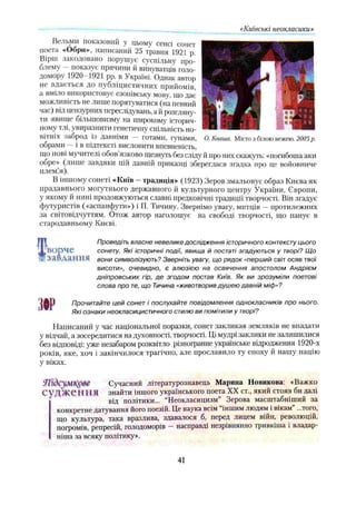 «Київські неокласики»
Вельми показовий у цьому сенсі сонет
поста «Обри», написаний 25 травня 1921 р.
Вірш закодовано порушує суспільну про­
блему - показує причини й винуватців голо­
домору 1920 1921 pp. в Україні. Однак автор
не вдається до публіцистичних прийомів,
іі вміло використовує сзопівську мову, що дає
можливість не лише порятуватися (на певний
час) від цензурних переслідувань, а й розгляну­
ти явище більшовизму на широкому історич­
ному тлі, увиразнити генетичну спільність но­
вітніх заброд із давніми — готами, гунами,
обрами —і в підтексті висловити впевненість,
що нові мучителі обов язково щезнуть без сліду й про них скажуть: «погибоша аки
обре» (лише завдяки цій давній приказці збереглася згадка про це войовниче
плем.’я).
В іншому сонеті «Київ —традиція» (1923) Зеров змальовує образ Києва як
прадавнього могутнього державного й культурного центру України, Європи,
у якому й нині продовжуються славні предковічні традиції творчості. Він згадує
футуристів («аспанфути») і П. Тичину. Звернімо увагу, митців —протилежних
за світовідчуттям. Отож автор наголошує на свободі творчості, що панує в
стародавньому Києві.
О. Кваша. Місто з биою вежею. 2005р.
ворче
завдання
т
Проведіть власне невелике дослідження історичного контексту цього
сонету. Які історичні події, явища й постаті згадуються у творі? Що
вони символізують? Зверніть увагу, що рядок «перший світ осяв твої
висоти», очевидно, є алюзією на освячення апостолом Андрієм
дніпровських гір, де згодом постав Київ. Як ви зрозуміли поетові
слова про т
е, що Тичина «животворив душею давній міф»?
Прочитайте цей сонет і послухайте повідомлення однокласників про нього.
Які ознаки неокласицистичного стилю ви помітили у творі?
Написаний у час національної поразки, сонет закликав земляків не впадати
у відчай, а зосередитися на духовності, творчості. Ці мудрі заклики не залишилися
без відповіді: уже незабаром розквітло різногранне українське відродження 1920-х
років, яке, хоч і закінчилося трагічно, але прославило ту епоху й нашу націю
Vвіках.
ЯҐІдсуМКр&е Сучасний літературознавець Марина Новикова: «Важко
СѴ Д^Ж еН НЯ знайти іншого українського поета XX ст., який стояв би далі
від політики... “Неокласицизм” Зерова масштабніший за
конкретне датування його поезій. Це наука всім іншим людям і вікам ...того,
що культура, така вразлива, здавалося б, перед лицем війн, революцій,
погромів, репресій, голодоморів - насправді незрівнянно тривкіша і владар-
ніпіа за всяку політику».
41
 
