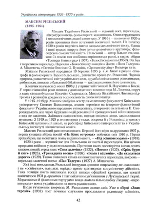 МАКСИМ РИЛЬСЬКИЙ
(1895-1964)
Максим Тадейович Рильський —відомий поет, перекладач,
літературознавець, фольклорист, мовознавець. Один з ерудованих
і високоосвічених людей свого часу. У 1910-і --на початку 1920-х
років проявився його потужний поетичний талант. На початку
1930-х років творчість митця зазнала ідеологічного тиску. Однак
і нині вражає широта його культурологічного кругозору, філо­
софська самозаглибленість. Рильський —автор більше ста кни­
жок. Із-поміж них особливо вирізняються ранні, а також збірки
«Троянди й виноград» (1957), «Голосіївська осінь (1959). Він був
і теоретиком перекладу. Переклав «Божественну комедію» Дайте, «Пана Тадеуша»
А. Міцкевича, «Євгенія Онєгіна» О. Пушкіна, «Орлеанську діву» Вольтера та ін.
Максим Рильський народився 19 березня 1895 р. в м. Києві в родині етно­
графа й фольклориста Тадея Рильського. Дитинство провів у с. Романівці. Чарівна
природа, романтичний світ українського села, дружба із сільськими ровесниками,
риболовля, книжки з батькової бібліотеки —такі захоплення його дитинства.
Хлопчик навчався (з осені 1908 р.) у приватній гімназії В. Науменка в Києві.
У перші гімназійні роюі мешкав у домі видатного композитора М. Лисенка, поруч
з яким стояли будинки Косачів і Старицьких. Микола Віталійович Лисенко під­
тримав і розвинув уроджену музикальність свого вихованця.
У 1915-1918 pp. Максим здобував освіту на медичному факультеті Київського
університету Святого Володимира, згодом перевівся на історико-філологічний
факультет Українського народного університету, створеного за гетьмана ГІ. Ско­
ропадського, але через бурхливі події революції й громадянської війни жодного
з них не закінчив. Займався самоосвітою, вивчав іноземні мови, захоплювався
музикою. З 1919 до 1929 р. вчителював у селах, зокрема й у Романівці, а також у
Київській залізничній школі, на робітфаці Київського університету та в Україн­
ському інституті лінгвістичної освіти.
Максим Рильський рано почав писати. Перший його вірш надруковано 1907 p.,
перша юнацька збірка поезій «На білих островах» побачила світ 1910 р. Перша
зріла збірка, що засвідчила появу видатного поета, —«Під осінніми зорями» (1918).
1920-і роки —зоряний час для Рильського як поета й перекладача. Вій цілком
природно ввійшов у коло неокласиків. Протягом цього десятиріччя видав десять
книжок поезій, серед яких «Синя далечінь» (1922), «ГІоеми» (1925), «Крізь бурю
й сніг» (1925), «Тринадцята весна» (1926), «Гомін і відгомін», «Де сходяться
дороги» (1929). Також з’явилося кілька книжок поетичних перекладів, зокрема —
переклад славетної поеми «Пан Тадеуш» (1927) А. Міцкевича.
Як і інші неокласики, Рильський іпюрував приписи соцреалізму, не «закликав»
і не «оспівував», навпаки, нерідко прямо критикував комуністичну дійсність.
Така позиція поета викликала гострі напади офіційної критики, що врешті
закінчилося 1931 р. арештом і п’ятимісячним ув'язненням у Лук’янівській тюрмі.
Моральними й фізичними тортурами влада ламала вільнолюбну Людину, «пере­
ковувала» поета українського на поета радянського.
Після ув’язнення творчість М. Рильського зазнає змін. Уже в збірці «Знак
терезів» (1932) поет починає слухняно прославляти радянську дійсність,
Українська література 1920- 1930-х років
42
 