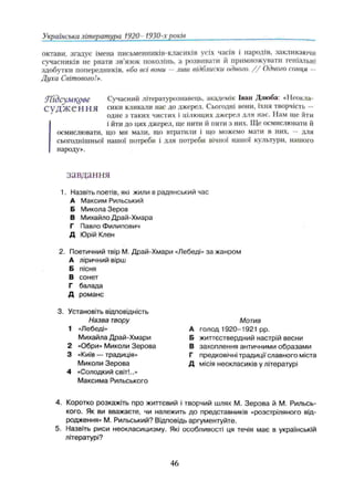 Українська література 1920- 1930-х років
октави, згадує імена письменників-класиків усіх часів і народів, закликаючи
сучасників не рвати зв’язок поколінь, а розвивати it примножувати геніальні
здобутки попередників, «бо всі вони —лиш відблиски одного. / / Одного сонця —
Духа Світового!».
УҐІдсумЦУве Сучасний літературознавець, академік Іван Дзюба: «Неокла-
С У Д Ж Є Н Н Я сики кликали нас до джерел. Сьогодні вони, їхня творчість —
одне з таких чистих і цілющих джерел для нас. Нам ще йти
і йти до цих джерел, ще пити й пити з них. Ще осмислювати й
осмислювати, що ми мали, що втратили і що можемо мати в них, — для
сьогоднішньої нашої потреби і для потреби вічної нашої культури, нашого
народу».
завдання
1. Назвіть поетів, які жили в радянський час
А Максим Рильський
Б Микола Зеров
В Михайло Драй-Хмара
Г Павло Филипович
Д Юрій Клен
2. Поетичний твір М. Драй-Хмари «Лебеді» за жанром
А ліричний вірш
Б пісня
В сонет
Г балада
Д романс
3. Установіть відповідність
Назва твору М о т и в
1 «Лебеді» А голод 1920-1921 pp.
Михайла Драй-Хмари Б життєствердний настрій весни
2 «Обри» Миколи Зерова В захоплення античними образами
3 «Київ — традиція» Г предковічні традиції славного міста
Миколи Зерова Д місія неокласиків у літературі
4 «Солодкий світ!..»
Максима Рильського
4. Коротко розкажіть про життєвий і творчий шлях М. Зерова й М. Рильсь­
кого. Як ви вважаєте, чи належить до представників «розстріляного від­
родження» М. Рильський? Відповідь аргументуйте.
5. Назвіть риси неокласицизму. Які особливості ця течія має в українській
літературі?
46
 