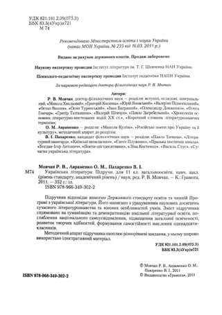 УДК 821.161.2.09(075.3)
ББК 83.3(4Укр)я721
М 74
Рекомендовано Міністерством освіти і науки України
(наказ МОН України № 235 від 16.03. 2011 p.)
Видано за рахунок державних коштів. Продаж заборонено
Наукову експертизу проводив Інститут літератури їм. Т. Г. Шевченка НАН України.
Психолого-педагогічну експертизу проводив Інститут педагогіки НАПН України.
За науковою редакцією доктора філологічних наук Р. В. Мовчан
Автори:
Р. В. Мовчан, доктор філологічних наук —розділи: вступні, оглядові, завершаль­
ний, «Микола Хвильовий», «Григорій Косинка», «Юрій Яновський», «Валер'ян Підмогильний»,
«Остап Вишня». «Осип Туринський», «Іван Багряний», «Олександр Довженко», «Олесь
Гончар», «Григір Тютюнник», «Валерій Шевчук», «Павло Загребельний», «Хронологія ос­
новних літературно-мистецьких подій XX ст.», «Короткий словник літературознавчих
термінів»;
О. М. Авраменко —розділи: «Микола Куліш», «Російські поети про Україну та її
культуру», методичний апарат до розділів;
В. І. Пахаренко. кандидат філологічних наук —розділи: «Павло Тичина», «Літера­
турний авангард». «Київські неокласики», «Євген Плужник», «Празька поетична школа»,
«Богдан-Ігор Антонич», «Поети-шістдесятішки», «Ліна Костенко», «Василь Стус», «Су­
часна українська література».
Мовчан Р. В., Авраменко О. М., Пахаренко В. І.
М74 Українська література: Підручн. для 11 кл. загальноосвітн. навч. закл.
(рівень стандарту, академічний рівень) / наук. ред. Р. В. Мовчан. - К.: Грамота,
2011.-352 с.:іл.
ISBN 978-966-349-302-2
Підручник відповідає вимогам Державного стандарту освіти та чинній Про­
грамі з української літератури. Його написано з урахуванням наукових досягнень
сучасного літературознавства та вікових особливостей учнів. Зміст підручника
спрямовано на гуманізацію та демократизацію шкільної літературної освіти, по­
глиблення національного самоусвідомлення, підвищення загальної освіченості,
розвиток творчих здібностей, формування самостійності мислення одинадцяти-
класників.
Методичний апарат підручника охоплює різнорівневі завдання, у ньому широко
використано ілюстративний матеріал.
УДК 821.161.2,09(075.3)
ББК 83.3(4Укр)я721
ISBN 978-966-349-302-2
© Мовчан Р. В„ Авраменко О. М.,
Пахаренко В. І., 2011
© Видавництво «Грамота», 2011
 