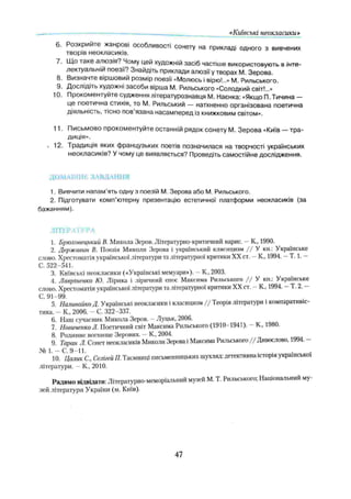 «Київські неокласики»
6. Розкрийте жанрові особливості сонету на прикладі одного з вивчених
творів неокласиків.
7. Що таке алюзія? Чому цей художній засіб частіше використовують в інте­
лектуальній поезії? Знайдіть приклади алюзії у творах М. Зерова.
8. Визначте віршовий розмір поезії «Молюсь і вірю!..» М. Рильського.
9. Дослідіть художні засоби вірша М. Рильського «Солодкий світ!..»
10. Прокоментуйте судження літературознавця М. Наєнка: «Якщо П. Тичина —
це поетична стихія, то М. Рильський — натхненно організована поетична
діяльність, тісно пов’язана насамперед із книжковим світом».
11. Письмово прокоментуйте останній рядок сонету М. Зерова «Київ — тра­
диція».
. 12. Традиція яких французьких поетів позначилася на творчості українських
неокласиків? У чому це виявляється? Проведіть самостійне дослідження.
ДОМАШНЄ ЗАВДАННЯ
1. Вивчити напам’ять одну з поезій М. Зерова або М. Рильського.
2. Підготувати комп’ютерну презентацію естетичної платформи неокласиків (за
бажанням).
ЛІТЕРАТУРА
1. Брюховецький В. Микола Зеров. Літературно-критичний нарис. —К, 1990.
2. Державин В. Поезія Миколи Зерова і український клясицизм / / У кн.: Українське
слово. Хрестоматія української літератури та літературної критики XX ст. —К., 1994. - Т. 1. —
С. 522-541.
3. Київські неокласики («Українські мемуари»). - К, 2003.
4. Лавріненко Ю. Лірика і ліричний епос Максима Рильського / / У кн.: Українське
слово. Хрестоматія української літератури та літературної критики XX ст. —К., 1994. —Т. 2. —
С. 91-99.
5. Наливайко Д. Українські неокласики і класицизм / / Теорія літератури і компаративіс­
тика. - К„ 2006. - С. 322-337.
6. Наш сучасник Микола Зеров. —Луцьк, 2006.
7. Новиченко Л. Поетичний світ Максима Рильського (1910-1941). - К„ 1980.
8. Родинне вогнище Зерових. —К, 2004.
9. Таран Л. Сонет неокласиків Миколи Зерова і Максима Рильського / / Дивослово, 1994. -
J4 1 .-C .9 -U . ................................
10. Цалик С., Селігей П. Таємниціписьменницьких шухляд: детективна історія української
літератури. —К, 2010.
Радимо відвідати: Літературно-меморіальний музей М. Т. Рильського; Національний му­
зей літератури України (м, Київ).
47
 