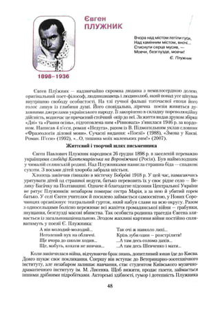 Євген
ПЛУЖНИК
Вчора над містом летіли гуси,
Над камінним містом, вночі...
Стиснути серце мусив, —
Мовчи, безглузде, мовчи!
Є. Плужник
1898-1936
Євген Плужник — надзвичайно скромна людина з немилосердною долею,
оригінальний поет-філософ, людинознавець і людинолюб, який понад усе цінував
внутрішню свободу особистості. На тлі гучної фальші тогочасної епохи його
голос линув із глибини душі. Його сповідальна, лірична поезія живиться ду­
ховними джерелами українського народу. Її закорінено в складну пореволюційну
дійсність, водночас це причаєний стоїчний опір до неї. За життя видав друком збірки
«Дні» та «Рання осінь», підготовлена ним «Рівновага» з’явилася 1946 р. за кордо­
ном. Написав 4 п’єси, роман «Недуга», разом із В. Підмогильним уклав словник
«Фразеологія ділової мови». Сучасні видання: «Поезії» (1988), «Змова у Києві.
Роман. П’єси» (1992), «...О, тишина моїх маленьких рим!» (2007).
Життєвий і творчий шлях письменника
Євген Павлович Плужник народився 26 грудня 1898 р. в заселеній переважно
українцями слобідці Кантємирівська на Вороніжчині (Росія). Був наймолодшим
у чималій селянській родині. Над Плужниками нависла страшна біда —спадкові
сухоти. З восьми дітей хвороба забрала шістьох.
Хлопець закінчив гімназію в містечку Боброві 1918 р. У цей час, намагаючись
урятувати дітей од страшної недуги, батько перевозить їх у своє рідне село —Ве­
лику Багачку на Полтавщині. Одначе й благодатне підсоння Центральної України
не рятує Плужників: незабаром помирає сестра Марія, а за нею й убитий горем
батько. У селі Євген учителює й посилено займається самоосвітою, у Нових Соро-
чинцях організовує театральний гурток, який набув слави на всю округу. Разом
з односельцями болісно переживає всі жахіття громадянської війни —грабунки,
знущання, безглузді масові вбивства. Так особиста родинна трагедія Євгена зли­
вається із загальнонаціональною. Згодом жахливі картини війни постійно спли­
ватимуть у поезії Є. Плужника:
А він молодий-молодий... Так очі ж навколо лихі...
Неголений пух на обличчі. Крізь зуби один —розстріляти!
Ще вчора до школи ходив... ...А там десь солома дахів...
Ще, мабу ть, кохати не вивчив... ...А там десь Шевченко і мати...
Коли закінчилася війна, відчуваючи брак знань, допитливий юнак їде до Києва.
Довго шукає своє: покликання. Спершу він вступає до Ветеринарно-зоотехнічного
інституту, але незабаром залишає навчання, стає студентом Київського музично-
драматичного інституту ім. М. Лисенка. Щоб вижити, продає газети, займається
іншими дрібними підробітками. Акторські здібності, гумор і дотепність Плужника
48
 