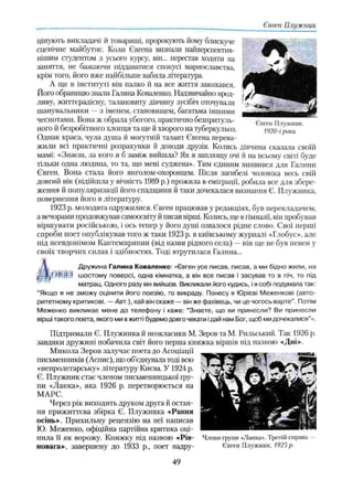 Євген Плужник
цінують викладачі й товариші, пророкують йому блискуче
сценічне майбутнє. Коли Євгена визнали найперспектнв-
нішим студентом з усього курсу, він... перестав ходити на
заняття, не бажаючи піддаватися спокусі марнославства,
крім того, його вже найбільше вабила література.
А ще в інституті він палко й на все життя закохався.
Йога обраницю звали Галина Коваленко. Надзвичайно врод­
ливу, життєрадісну, талановиту дівчину зусібіч оточували
шанувальники —з іменем, становищем, багатьма іншими
чеснотами. Вона ж обрала убогого, практично безпритуль­
ного й безробітного хлопця та ще й хворого на туберкульоз.
Однак краса, чула душа й могутній талант Євгена перева­
жили всі практичні розрахунки й доводи друзів. Колись дівчина сказала своїй
мамі: «Знаєш, за кого я б заміж вийшла? Як я заплющу очі іі на всьому світі буде
тільки одна людина, то та, що мені суджена». Тим єдиним виявився для Галини
Євген. Вона стала його янголом-охоронцем. Після запібелі чоловіка весь свій
довгий вік (відійшла у вічність 1989 р.) прожила в еміграції, робила все для збере­
ження й популяризації його спадщини й таки дочекалася визнання Є. Плужника,
повернення його в літературу.
1923 р. молодята одружилися. Євген працював у редакціях, був перекладачем,
а вечорами продовжував самоосвіту й писав вірші. Колись, ще в гімназії, він пробував
віршувати російською, і ось тепер у його душі озвалося рідне слово. Свої перші
спроби поет опублікував того ж таки 1923 р. в київському журналі «Глобус», але
під псевдонімом Кантемирянин (від назви рідного села) —він ще не був певен у
своїх творчих силах і здібностях. Тоді втрутилася Галина...
Дружина Галина Коваленко: «Євген усе писав, писав, а ми бідно жили, на
шостому поверсі, одна кімнатка, а він все писав і засував то в піч, то під
матрац. Одного разу він вийшов. Викликали його кудись, ія собі подумала так:
“Якщо я не зможу оцінити його поезію, то викраду. Понесу я Юрієві Меженкові (авто­
ритетному критикові. —Авт.), хай він скаже — він же фахівець, чи це чогось варте". Потім
Меженко викликає мене до телефону і каже: “Знаєте, що ви принесли? Ви принесли
вірші такого поета, якого ми в житті будемо довго чекати ідай нам Бог, щоб ми дочекалися"».
Підтримали Є. Плужника й неокласики М. Зеров та М. Рильський. Так 1926 р.
завдяки дружині побачила світ його перша книжка віршів під назвою «Дні».
Микола Зеров залучає поета до Асоціації
письменників (Аспис), що об’єднувала тоді всю
«непролєтарську» літературу Києва. У 1924 р.
Є. Плужник стає членом письменницької гру­
пи «Ланка», яка 1926 р. перетворюється па
МАРС.
Через рік виходить друком друга й остан­
ня прижиттєва збірка Є. Плужника «Рання
осінь». Прихильну рецензію на неї написав
Ю. Меженко, офіційна партійна критика оці­
нила її як ворожу. Книжку під назвою «Рів- Члени групи «Ланка». Третій справа -
повага», завершену до 1933 p., поет надру- Євген Плужник. 1925р.
Євген Плужник.
1920-і роки
49
 
