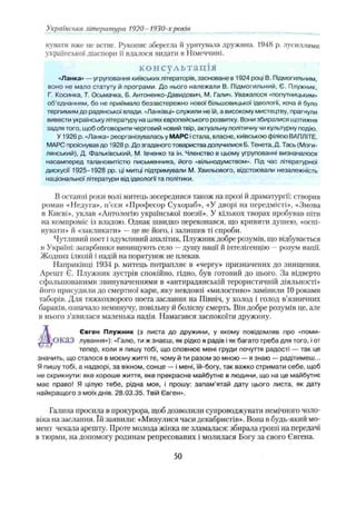 кувати вже не встиг. Рукопис зберегла й урятувала дружина. 1948 р. зусиллями
української діаспори її вдалося видати в Німеччині.
консультація
«Ланка» —угруповання київськихлітераторів, засноване в 1924 році В. Підмогильним,
воно не мало статуту й програми. До нього належали В. Підмогильний, Є. Плужник,
Г, Косинка, Т. Осьмачка, Б. Антоненко-Давидович, М. Галич. Уважалося «попутницьким»
об’єднанням, бо не приймало беззастережно нової більшовицької ідеології, хоча й було
терпимим до радянської влади. «Ланківці» служили не їй, а високому мистецтву, прагнули
вивести українськулітературу на шлях європейського розвитку. Вони збиралися щотижня
задля того, щоб обговорити черговий новий твір, актуальну політичну чи культурну подію.
У 1926 р. «Ланка» реорганізувалась у МАРС істала, власне, київською філією ВАПЛІТЕ.
МАРС проіснував до 1928 р. До згаданого товариства долучилися Б. Тенета, Д, Тась (Моги-
лянський), Д. Фальківський, М. Івченко та ін. Членство в цьому угрупованні визначалося
насамперед талановитістю письменника, його «вільнодумством». Під час літературної
дискусії 1925-1928 pp. ці митці підтримували М. Хвильового, відстоювали незалежність
національної літератури від ідеологи та політики.
В останні роки волі митець зосередився також на прозі й драматургії: створив
роман «Недуга», п’єси «Професор Сухораб», «У дворі на передмісті», «Змова
в Києві», уклав «Антологію української поезії». У кількох творах пробував піти
на компроміс із владою. Однак швидко переконався, що кривити душею, «оспі­
вувати» й «закликати» —це не його, і залишив ті спроби.
Чутливий поет і вдумливий аналітик, Плужник добре розумів, що відбувається
в Україні: загарбники винищують село —душу нації й інтелігенцію —розум нації.
Жодних ілюзій і надій на порятунок не плекав.
Наприкінці 1934 р. митець потрапляє в «чергу» призначених до знищення.
Арешт Є. Плужник зустрів спокійно, гідно, був готовий до цього. За відверто
сфальшованими звинуваченнями в «антирадянській терористичній діяльності»
його присудили до смертної кари, яку невдовзі «милостиво» замінили 10 роками
таборів. Для тяжкохворого поета заслання на Північ, у холод і голод в’язничних
бараків, означало неминучу, повільну й болісну смерть. Він добре розумів це, але
в нього з’явилася маленька надія. Намагався заспокоїти дружину.
/і Євген Плужник (з листа до дружини, у якому повідомляв про «поми-
УЛІЮК аЗ лування»): «Галю, ти ж знаєш, як рідко я радів іяк багато треба для того, іот
тепер, коли я пишу тобі, що сповнює мені груди почуття радості — так це
значить, що сталося в моєму житті те, чому й ти разом зо мною — я знаю — радітимеш...
Я пишу тобі, а надворі, за вікном, сонце — і мені, їй-богу, так важко стримати себе, щоб
не скрикнути: яке хороше життя, яке прекрасне майбутнє в людини, що на це майбутнє
має право! Я цілую тебе, рідна моя, і прошу: запам'ятай дату цього листа, як дату
найкращого з моїх днів. 28.03.35. Твій Євген».
Галина просила в прокурора, щоб дозволили супроводжувати немічного чоло­
віка па заслання. їй заявили: «Минулися часи декабристів». Вона в будь-який мо­
мент чекала арешту. Проте молода жінка не зламалася: збирала гроші на передачі
в тюрми, на допомогу родинам репресованих і молилася Богу за свого Євгена.
Українська література 1920- 1930-хроків
50
 