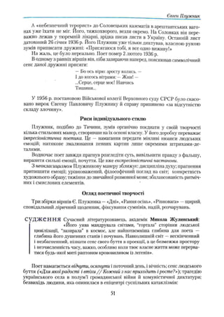 Євген Плужник
А «11ебезіїси ііи и терорист» до Соловецьких казематів в арештантських ваго­
нах уже їхати не міг. Його, тяжкохворого, везли окремо. На Соловках він пере­
важно лежав у тюремній лікарні, зрідка писав листи в Україну. Останній лист
датований 26 січня 1936 р. Його Плужник уже тільки диктував, власного рукою
зумів приписати дружині: «Присягаюся тобі, я все одно виживу!»
На жаль, це було нереально. Поет помер 2 лютого 1936 р.
В одному з ранніх віршів він, ніби зазираючи наперед, пояснював символічний
сенс даної дружині присяги:
—Бо ось вірю: зросту колись. —
І до когось вітрами: —Жни! —
...Серце, серце моє! Навчись
Тишини...
У 1956 р. постановою Військової колегії Верховного суду СРСР було скасо­
вано вирок Євгену Павловичу Плужнику й справу припинено «за відсутністю
складу злочину».
Риси індивідуального стилю
ГІлужник, подібно до Тичини, зумів органічно поєднати у своїй творчості
кілька стильових манер, створивши на їх основі власну. У його доробку переважає
імпресіоністична поетика. Це — намагання передати мінливі нюанси людських
емоцій; натякове змалювання певних картнн лише окремими штрихами-де­
талями.
Водночас поет завжди прагнув розгледіти суть, вивільнити правду з фальшу,
виразити сильні емоції, почуття. Це вже експресіоністичні настанови.
З неокласицизмом Плужникову манеру зближує: дисципліна духу; прагнення
притишити емоції; урівноважений, філософічний погляд на світ; конкретність
художнього образу; тяжіння до звичайної розмовної мови; збалансованість ритміч­
них і смислових елементів. '
Огляд поетичної творчості
Три збірки віршів Є. Плужника —«Дні», «Рання осінь», «Рівновага» —щирий,
сповідальний ліричний щоденник, фіксування сумнівів, надій, розчарувань.
С У Д Ж Є Н Н Я Сучасний літературознавець, академік Микола Жулинський:
«Його уява мандрувала світами, “гортала” сторінки людської
цивілізації, “зазирала” в космос, але найпотаємніша глибина для поета —
глибина його душевних станів і почувань. Навколишній світ —нескінченний
і незбагненний, пізнати сенс свого буття в проекції, а це безмежжя простору
і незчисленність часу, важко, особливо коли твоє власне життя може перерва­
тися будь-якої миті раптовим крововиливом із легенів».
Поет намагається відчути, осягнути і поточний день, і вічність; сенс людського
буття (сДля якоїрадості і втіхи //Кож ний з нас приходить іросте?»); трагедію
українського села в полум’ї громадянської війни й комуністичної диктатури:
безвихідь людини, яка опинилася в епіцентрі суспільних катаклізмів:
51
 