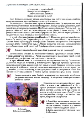 Українська література 1920 1930-х років
...І ось ляжу, —родючий гній, —
На скривавлений переліг...
— Благословен єси, часе мій!
Навчи мене заповітів своїх!
Поет-філософ спонукає читача замислитися над гнітючою невідповідністю
високих поривань людини й повсякденності існування.
Багато творів пройняті втомою, нудьгою й скептицизмом. Це не зумовлено песи­
містичною вдачею автора. За спогадами дружини, він був од природи веселою, жит­
тєрадісною, товариською людиною. Проблема в зовнішніх умовах. Такі настрої —це
реакція зболеної душі на немилосердну долю рідних і свою власну, це й
усвідомлення неминучості хресних мук української нації, яка так щиро прагла волі,
сподівалась на неї, а опинилася в комуністичній катівні.
У вірші «Для вас, історики майбутні...» Є. Плужник моделює сприймання
його доби нащадками. Здоровий глузд підказує, що для майбутніх дослідників ті
«золоті далекі будні» будуть лише рядками холодних слів («Якийсь дідок нудний
напише: «Війна і робітничий рух...»). Однак чула душа не може з цим змиритися:
надто багато болю в цій епосі, щоб її байдуже, відсторонено розглядати.
№ Визначте віршовий розмір твору. Який душевний стан він увиразнює?
Бачення світу, близьке до неокласицистичного, представляє поезія «Вчись
у природи творчого спокою...». Автор закликає людину наслідувати тихий спокій
осінньої природи, бо саме тоді стає «мудро на землі».
У вірші «Річний пісок...» поет досконало реалізує свою настанову. Опинившись
далеко від людської метушні, у тихому царстві природи, ліричний герой нама­
гається подивитися на довколишній світ очима вічності. Під таким поглядом зникає
все минуще й дріб'язкове, а натомість стає помітною справжність, велич, краса і за­
думливого річкового пейзажу, і спогаду про кохання. Якраз усвідомлення без­
смертя всього справжнього й уселяє в душу непохитну віру, а з нею і спокій.
Уважно прочитайте вірш. .Знайдіть у ньому епітети, алітерацію, уособлення,
риторичне звертання, власне метафору. Як ці художні засоби увиразнюють
провідний мотив?
Ці мотиви сконцентровано втілено у вірші
«Ніч... а човен — як срібний птах!..». Це —
зразок філософсько-пейзажної лірики. Ча­
рівна картина місячної ночі над річкою ви­
кликає в уяві ліричного героя образ Усесвіту,
який гармонійно поєднує різні виміри, грані
буття, мікрокосм і макрокосм.
3№
1. Спробуйте змоделювати поетичнуло­
гіку митця. Чому човен нагадав ліричному
героєві «срібного птаха»? Що означає
„ _ символ «малий ненадійний човен»?
В. lowname. „ „ _
„„„» о/їло „ 2. Дайте характеристику ліричного героя
Є. Плужника.
Небесний човен. 2002 р.
 