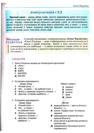 Євген Плужник
консультація • ТЛ
Ліричний герой — умовна дійова особа, почуття, переживання, думки якої розкри-
ИКИНІ.СЯ в ліричному творі. Цей герой найчастіше іменується займенником я (іноді —
ні, ми). Нерідко герой має багато спільного з автором у долі чи світосприйманні,
иДНмчо не варто їх ототожнювати, бо автор живе в реальному світі, а герой — у худож­
ньому, умовному. У творах справжніх майстрів ліричний герой узагальнює в собі
духовний досвід цілого покоління, епохи, нації.
7/іЛ Сучасний письменник і літературознавець Леонід Череватенко:
t V ЧЖ С М Н Я «Євген ГІлужник — один з найвиразніших поетів шевченківської
школи в нашій літературі... Багато в чому проявляється його
шенченкіанство, але найбільше — в умінні залишитися самим собою за часів,
коли це було неможливим, у здатності перетерпіти і перебороти антилюдські
обставини...»
завдання
1. Євген Плужник входив до літературної організації
А «Плуг»
Б «Гарт»
В МАРС
Г ВАПЛІТЕ
д ВУСПП
Установіть відповідність
Назва твору О браз-сим вол
1 «Річний пісок...» А журавлі
2 «Ніч... а човен — як срібний птах!..» Б лелеки
3 «Вчись у природи творчого спокою. В калина
4 «Для вас, історики майбутні. Г кров
Д серце
Установіть відповідність
Назва твору Мотив
1 «Річний пісок...» А людське життя — мить у вічності
2 «Ніч... а човен — Всесвіту
як срібний птах!.. Б осіння «мудра пора» як взірець
3 «Вчись у природи гармонії
творчого спокою ...» В замилування земним буттям і
4 «Для вас, історики красою Всесвіту
майбутні...» г роль митця в духовному розвитку
суспільства
Д усвідомлення безсмертя всього
справжнього
 