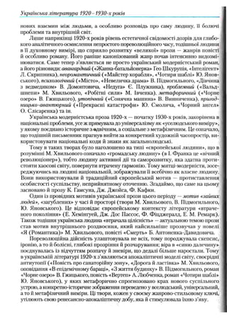 нових взаємин між людьми, а особливо розповідь про саму людину, її болючі
проблеми та внутрішній світ.
Лише наприкінці 1920-х років рівень естетичної свідомості дозрів для глибо­
кого аналітичного осмислення непростого пореволюційного часу, тодішньої людини
в її духовному вимірі, що сприяло розвитку «великої» прози — жанрів повісті
й особливо роману. Його раніше канонізований жанр почав інтенсивно видозмі­
нюватися. Саме тепер з’являється не просто український модерністський роман,
а його різновиди: авангардний («Жанна-батальйонерка» Гео Шкурупія, «Інтелігент»
Л. Скрипника), неоромантичний («Майстер корабля», «Чотири шаблі» ІО. Янов­
ського), психологічний («Місто», «Невеличка драма» В. Підмогильного, «Дівчина
з ведмедиком» В. Домонтовича, «Недуга» Є. Плужника), проблемний («Вальд­
шнепи» М. Хвильового, «Робітні сили» М. Івченка), метафоричний («Чорне
озеро» В. Гжицького), утопічний («Сонячна машина» В. Винниченка), пригод­
ницько-авантюрний («Прекрасні катастрофи» Ю. Смолича, «Чорний ангел»
О. Слісаренка) та ін.
Українська модерністська проза 1920-х — початку 1930-х років, закорінена в
національні проблеми, усе ж прямувала до універсалізму як «уселюдського виміру»,
у якому поєднано історичне з «двічним, а соціальне з метафізичним. Це означало,
що тодішній письменник прагнув вийти за конкретний художній часопростір, ви­
користовувати національні коди й знаки як загальнолюдські.
Тому в таких творах було наголошено на типі «європейської людини», що в
розумінні М. Хвильового означало «громадську людину» (в І. Франка це «вічний
революціонер»), тобто людину активної дії та саморозвитку, яка здатна проти­
стояти хаосові світу, повернути втрачену гармонію. Тому митці-модерністи, зосе­
реджуючись на людині національній, зображували її всебічно як власне людину.
Вони використовували й традиційний європейський мотив — протиставлення
особистості суспільству, неприйнятному оточенню. Згадаймо, що саме на цьому
засновано й прозу К. Гамсуна, Дж. Джойса, Ф. Кафки.
Один із провідних мотивів української прози цього періоду —мотив «зайвих
людей», «загублених» у часі й просторі (твори М. Хвильового, В. Підмогильного,
Ю. Яновського). Це відповідає європейському контексту літератури «втраче­
ного покоління» (Е. Хемінгуей, Дж. Дос Пассос, Ф. Фіцджералд, Е. М. Ремарк).
Також тодішня українська людина «втрачала цілісність» —актуальною темою прози
став мотив внутрішнього роздвоєння, який найсильніше прозвучав у новелі
«Я (Романтика)» М. Хвильового, повісті «Смерть» Б. Антоненка-Давидовича.
Пореволюційна дійсність улаштовувала не всіх, тому породжувала скепсис,
іронію, а то й болісні, глибокі прозріння й розчарування; віра в «синю далечину»
поєднувалась із відчуттям розпачу й зневіри, що дедалі більше наростали. Тому
в українській літературі 1920-х з’являються апокаліптичні моделі світу, своєрідні
антиутопії («Повість про санаторійну зону», «Дорога й ластівка» М. Хвильового,
оповідання «В епідемічному бараці», «З життя будинку» В. Підмогильного, роман
«Чорне озеро» В. Гжицького, повість «Вертеп» А. Любченка, роман «Чотири шаблі»
Ю. Яновського), у яких метафорично спрогнозовано крах нового суспільного
устрою, а конкретно-історичне зображення переведено у вселюдський, універсальний,
а то й метафізичний виміри. Ці твори, кожен у своєму жанрово-стильовому ключі,
утілюють свою ренесансно-апокаліптичну добу, яка й стимулювала їхню з’яву.
Українська література 1920-1930-х років
 