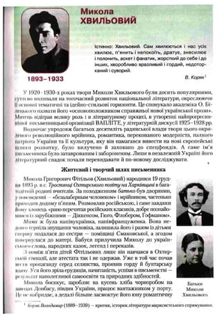 У І!)20 1930-х роках твори Миколи Хвильового були досить популярними,
і VI11по впливали на тогочасний розвиток національної літератури, окреслюючи
IIигііоіші тематичні та ідейно-стильові горизонти. Це спонукало академіка О. Бі-
іцчіііКо г о назвати його «основоположником справжньої нової української прози».
Митець відіграв велику роль і в літературному процесі, в утворенні найпрогресив-
II11їхїї письменницької організації ВАПЛІТЕ, у літературній дискусії 1925-1928 pp.
Иодпочас упродовж багатьох десятиліть радянської влади твори цього окри-
ін ю т революційного мрійника, романтика, переконаного модерніста, палкого
кіпріота України та її культури, яку він намагався вивести на нові європейські
Ііілнхм розвитку, було вилучено й заховано до спецфондів. А саме ім’я
письменника було затаврованим і забороненим. Лише в незалежній Україні його
'іін'рлтурний спадок почали перевидавати й по-новому досліджувати.
Ж иттєвий і творчий ш лях письменника
Микола Григорович Фітільов (Хвильовий) народився 19 груд­
ки IН93 р. в с. Тростянці Охтирського повіту на Харківщині в бага-
Iоді гній родині вчителів. За походженням батько був дворянин,
у іитоікденні —«безалаберным человеком» і мрійником, частенько
приходив додому п’яним. Розмовляв російською, і саме завдяки
йому хлопець «рано перечитав російських класиків, добре познайо-
мііік'я із зарубіжними —Діккенсом, Гюго, Флобером, Гофманом».
Мама ж була напівукраїнка, напівфранцуженка. Вона не-
'Нті 11 терпіла знущання чоловіка, залишила його і разом із дітьми
і першу подалася до сестри — поміщиці Смаковської, а згодом
ІІїніеріїулася до матері. Бабуся прилучила Миколу до україн-
Iького слова, народних казок, легенд і переказів.
І) поміж п’яти дітей Фітільових лише він навчався в Охтир-
Iькій гімназії, але атестата так і не одержав. Уже в той час почав
.............ропаганду серед селянства, проявив горду й бунтарську
мдпчу. Уся його зріла ерудиція, начитаність, успіхи в письменстві —
Іи іультат наполегливої самоосвіти та природних здібностей.
М икола босякує, заробляє на кусень хліба чорноробом на Батьки
шкодах Донбасу, півдня України, працює вантажником у порту. Миколи
І Іг III' набридає, а дедалі більше засмоктує ЙОГО юну романтичну Хвильового
1 Коряк Володимир (1889-1939) —критик, історик літератури марксистського спрямування.
Микола
ХВИЛЬОВИЙ
Істинно: Хвильовий. Сам хвилюється і нас усіх
хвилює, п ’янить і непокоїть, дратує, знесилює
і полонить, аскет і фанатик, жорсткий до себе і до
інших, хворобливо вразливий і гордий, недотор­
каний і суворий.
В. Коряк1
 