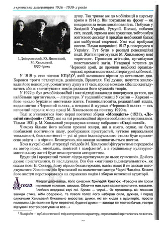 українська література 192U- 1930-х років
душу. Так триває аж до мобілізації в царську
армію в 1914 р. Він потрапляє на фронт — як
покарання за недисциплінованість. Побував у
Західній Україні, Румунії, Польщі, побачив
світ, людей, отримав нові враження, тобто набув
життєвого досвіду й придбав неабиякий багаж
для майбутньої творчості. Уже тоді пробував
писати. Тільки наприкінці 1917 р. повернувся в
Україну. Тут були в розпалі революційні
події. Життя приготувало М. Хвильовому нові
«пригоди». Проводив агітацію, організував
повстанський загін. Невдовзі вступив до
1920-іроки Червоної армії, де проявив неабиякі організа­
торські, пропагандистські, літературні здібності.
У 1919 р. став членом КП(б)У, якій залишався вірним до останнього дня.
Боровся проти петлюрівців, денікінців, Врангеля. Які думки, почуття хвилю­
вали його непокірну, романтичну душу в ті часи, про це можемо хіба що здогаду­
ватись або ж «вичитувати» поміж рядками його художніх творів.
У 1922 р. був демобілізовайий і вже відтоді назавжди повернувся до того, що
найбільше притягувало, —літератури. У тодішній столиці України — Харкові —
його чекало бурхливе мистецьке життя. Головполітосвіта, редакційний відділ,
видавництво «Червоний шлях», а невдовзі й журнал «Червоний шлях» — ось
неповний перелік місць праці М. Хвильового на початку 1920-х.
Тоді ж з’являються його перші поетичні збірки -«Молодість» (1921), «Д о­
світні симфонії» (1922), які на тлі революційної лірики особливо не вирізнялися.
Тільки 1931 p. М. Хвильовий упорядкував книжку вибраного «Старі поезії».
Чимраз більше його вабили прозові жанри, які в нього, однак, не були
позбавлені поетичного шалу, розбурханих пристрастей, чуттєво виражальної
тональності, безсюжетності — усі ці риси індивідуального стилю буде привне­
сено звідти — з лірики. Безперечно, він завжди залишатиметься поетом.
Хоча в українській літературі тієї доби М. Хвильовий фігуруватиме передовсім
як автор новел, оповідань, повістей і памфлетів1, а в тодішньому культурно-
мистецькому житті буде незаперечним авторитетом.
Ерудиція і вроджений талант лідера притягували до нього сучасників. До його
думок прислухалися, їх наслідували. Він був «магічною індивідуальністю», як
сказав поет В. Сосюра, йому вірили беззастережно, навіть якщо й не завжди пого­
джувалися. Зовнішньо він був схожий на знаменитого актора Чарлі Чапліна. Кожен
його виступ перетворювався на справжню подію і збирав величезні аудиторії.
Літературознавець, його сучасник Григорій Костюк: «Говорив він трохи
оказ нервовим голосом, швидко. Обличчя мав дуже характеристичне, виразне.
Глибоко всаджені карі очі. Брови — чорні... Як промовець він починав
завжди стиха, ніби обережно, та поволі голос його набирав сили, дужчав, і перед
слухачами Хвильовий буквально виростав; думки, які він кидав в аудиторію, просто
полонили. Це ніколи не були пересічні, буденні думки — завжди він гостро бачив, гостро
відчував і гостро реагував на все...»
І. Дніпровський, Ю. Яновський,
М. Хвильовий.
1Памфлет —публіцистичний твір сатиричного характеру, спрямований протичогось чи когось.
 