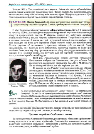 Зимою 1928 р. Хвильовий поїхав за кордон. Звідти він писав: «Сьогодні дощ
нудний, такий у нас буває, туман ховає даль і Відень посірів. Але тепер ніхто мене
вже не спитає: чому зійшлись кінці мо'іх нервових брів». Відчуття одинокості Дон
Кіхота наздоганяє його і там, в одній з європейських столиць.
судження Микола Хвильовий: «За всяку ціну ми мусимо вивести нашу літера-
j туру на широку європейську арену. Словом, треба мужагись —наше “впереді"».
Є в М. Хвильового блискуча новела «Дорога й ластівка». Хоча її й написано
на початку 1920-х, у ній пророчо передано напружений внутрішній стан митця,
відчуття приреченості, пастки. У вітряну, дощову ніч заблукала ластівка
знайшла притулок у теплій, яскраво освітленій кімнаті. Та це її не заспокоїло,
а, навпаки, налякало. І лампа на столі, і пухнастий килим, і книги в шафах — це
таке чуже для неї. Вона хоче вирватись із цієї «золотої кліті», але тільки боляче
б’ється грудьми об перешкоди і, зрештою, забиває себе до смерті. Доля
письменника, як і багатьох його побратимів, напрочуд подібна на долю цієї
ластівки. Вони за всяку ціну прагнули вивести рідну літературу на новий шлях,
вирвати її із «золотої кліті», яку готувало для неї партійне чиновництво, на
волю, але тільки розбили собі груди.
1933 рік. Українськими селами лютував голодомор.
Письменник побував на Полтавщині, сам усе побачив. За­
арештовують колишнього президента ВАПЛІТЕ М. Ялового.
Це не оминуло б і його, але він вирішив усе сам...
13 травня на всю Україну прогримів постріл, що обірвав
життя одного з найталановитіших письменників XX ст. Ста­
лося це ясного ранку в присутності кількох товаришів, яких
М. Хвильовий покликав на сніданок, — М. Куліша, Г. Епіка,
О. Досвітнього. Михайла Ялового напередодні було заареш­
товано. Хвильовий грав на якомусь інструменті, декламував
вірш М. Некрасова «Мужичок с ноготок», потім вийшов до
сусідньої кімнати і там вистрілив собі в скроню.
На столі М. Хвильовий залишив записку: «Арешт Ялового — це розстріл цілої
Генерації... За що? За те, що ми були найщирішими комуністами? Нічого не
розумію. За Генерацію Ялового відповідаю перш за все я, Микола Хвильовий.
Отже, як говорить Семенко... ясно. Сьогодні прекрасний сонячний день. Як я люблю життя —
ви й не уявляєте. Сьогодні 13. Пам’ятаєте, як я був закоханий у це число? Страшенно
боляче».
Своєю смертю він сподівався зупинити лавину репресій, що вже насувалася,
диявольську карусель існуючої системи, яка набирала темпу.
П розова творчість. О собливості стилю
За світовідчуттям Хвильовий був поетом, романтиком, «безумним мрійником»,
якому передалося це не лише від батьків. Революційна «мятежна» епоха по­
роджувала «мятежних комунарів», залюблених у життя, які натхненно вдивля­
лися в «синю далину» майбутнього своєї країни.
Українська література 1920- 1930-х років______________ _______________________
 