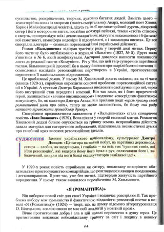 суспільство, розкріпачених, творчих, духовно багатих людей. Замість цього —
«санаторійна зона» із хворими (навіть смертельно): Анарх, молодий поет Хлоня,
Карно і Майя (насправді чекісти), дідусь та ін. Є ще санаторійний дурень, лікаревий
сетер і його моторошне виття, постійно похмурі пейзажі, туман «стоїть стіною»,
є смерть, що переслідує всіх і декого наздоганяє, відчуття незахищеності й фаталь­
ної самотності, атмосфера недовіри й підозрілості, є і «командна висота». Це все
своєрідна алегорія —символи пореволюційної української дійсності.
Роман «Вальдшнепи» відіграв трагічну роль у творчій долі митця. Першу
його частину було опубліковано в журналі «Вапліте» (1927, № 5). Друга мала
з’явитися в № 6, який конфіскували. Авторові довелося написати покаянного
листа до редакції газети «Комуніст». Річ у тім, що цей твір суперечив партійним
гаслам, більшовицькій ідеології, бо в ньому йшлося про назрілі болючі питання —
осмислення наслідків революційних перетворень в Україні, прогнозування
перспектив її національного відродження.
Це проблемний роман. У ньому М. Хвильовий досить сміливо, як на ті часи
(кінець 1920-х), спробував окреслити основні проблеми пореволюційної ситуа­
ції в Україні. А вустами Дмитра Карамазова висловити свої думки про неї, через
його внутрішній стан передати і власний. Він так само, як і його приречений
герой, залиш ається «вічним опозиціонером» і водночас «своєрідним фанатиком
комунізму», бо, як каже про Дмитра Аглая, він прийняв події «крізь призму своєї
романтичної уяви про світ», тепер не може заспокоїтись, бо йому «на роду
написано тривожити громадську думку».
Своєрідним продовженням заявленого У «Вальдшнепах» стала сатирична
повість «Іван Іванович» (1929). Вона цікавгі Утворчій еволюції митця. Романтик
Хвильовий дедалі більше опускається на грішну землю, неприваблива дійсність
давала матеріал для сатиричного зображення, підсилювала песимістичні думки
про ганебний крах високих революційних ідеалів.
С Ѵ Щ Ж С Н Н Я Ідеолог українського націоналізму, культуролог Дмитро
Донцов: «Це сатира на новий побут, на партійних держиморд,
сатира —злобна, як щедрінрька, і глибока — на всіх тих “сукиних синів, які
з’їли революцію”, які видерли йому йогО ідеал з рук, сплюгавили його і, за­
болочений, кинули під ноги банді експлуататорів звабливої ідеї».
У 1920-х роках повість сприймали як сатиру, покликану викорінити оби­
вательське пристосуванство компартійців, щО розглядалося явищем поодиноким
і легковиправним. Проте час, уже без митщі, підтвердив живучість партійного
виродження. У цьому також виявилося передбачення М. Хвильового.
«Я (РОМ АНТИКА)»
Він виборює новий світ для своєї Україні* і водночас розстрілює її. Так про­
блема вибору між гуманністю й фанатичною відданістю революції постає в но­
велі «Я (Романтика)» (1924) — творі, що, на думку відомого літературознавця
О. Білецького, «силою своєю не має собі аналогій у новітній прозі».
Вічне протистояння добра і зла в цій новелі перенесено в душу героя. Це
протистояння викликає небезпідставну тривогу за світ і людину в новому
М
 