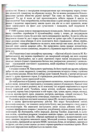 М икола Х вильовий
і уі пільетні. Повела є своєрідним попередженням про непоправну втрату істин­
них цінностей, гуманізму на обраному шляху. Бо чи можна виправдати більшо-
ниціїКими ідеями вбивство рідної матері? Так само як брата, сина, взагалі
-нидінні? Та ще й коли ці ідеї проголош ують нібито заради її щастя та
Л'ііНішолуччя! Така неприйнятна логіка викликає в душі автора велике сум’яття;
|ін ініі'і і водночас наростаючу хвилю цього зла він не в силі зупинити, може
ініііс заф іксувати як ф акт для сучасників і нащ адків, щоб подумали й
іунпнилися.
У І920-х роках новелу передруковували кілька разів. Звісно, фанати більшо-
нм іму спокійно сприймали її кульмінаційну сцену і, певно, не засуджували
Н'ІИІКЖ головного героя, бо для них «мета виправдовує засоби». їх могло хіба що
иніруїнити тільки те, що і перед смертю мати не думає про себе, її материнське
ігрцс розуміє сина-вбивцю й хоче полегшити його страждання: «Вона стоїть,
mltiuu руки» і «зажурно дивиться» на нього, вона вкотре вже каже, що він (її мя-
іі'ікпнй син) «зовсім замучив себе». Ця напружена сцена вражає непомітною,
V
i ('прониклою силою гуманізму, людяності, справжніх вартостей, здатною побо-
|ЮТИ зло.
«Я ( Романтика») має специфічну присвяту — «Цвітові яблуні» (новела М. Ко­
цюбинського), яку можна сприймати і як своєрідний епіграф, що несе основну
Ідічо твору. Пригадаймо, що в душі ліричного героя також поєдналося боже,
міидське начало (тяжкі страждання батька над умираючою донькою) і дияволь-
I |,кі‘ підсвідомий «інстинкт» художника, який сприймає її смерть як матеріал
ии майбутнього твору.
Іитуація в новелі М. Хвильового трагічніша, бо його герой сам мусить вибрати
(нбро чи зло, шлях людяності, гуманізму, усепрощення чи круту стежку служіння
абстрактним ідеалам. Ш лях його вибору дуже тяжкий. Власне, у центрі авторської
уМіни і є душа ліричного героя, її страждання, розгубленість, безпорадність, не-
ііміпіш вибрати єдино праведний шлях.
Дія відбувається в будинку «розстріляного шляхтича», подеколи переноситься
ні Ного межі, непомітно переходить у площину уявного й умовного. Взагалі чіткі
мнітури сцен у новелі розмиті, на їх неясному тлі яскраво вирізняються окремі
іірпнілі (хриплий регіт Тагабата, запах м ’яти), особливе навантаження несе
мільорова, зорова гама (переважає в ній чорне, сіре, туман, мряка, хмари, місяць),
и іакож звукова (регіт, крик, ридання, постріли, канонада, «німий погляд»). Так
іш с і.м е н н и к передає напружену атмосферу, підсилює її трагедійність.
Розповідь ведеться від імені головного героя (Я), на якого покладено провідну
МІгІю в цьому фантасмагоричному дійстві. Він керує батальйоном «юних
фанатиків комуни» і не повинен допустити бунту, має розчищати з тилу дорогу
|и'ііоліоціонерам. На авансцені виступають лиш е кілька дійових осіб, які с
-чорним трибуналом комуни» і водночас уособлюють кілька різних типів рево­
люціонерів. Це дегенерати, тобто виродки. Доктор Тагабат, жорсткий, із заліз­
ні но волею, «холодним розумом і каменем замість серця», для нього висока мета
ііниравдовує будь-які засоби. «Вірний вартовий на чатах», налаштований слух-
IIнпо, швидко, акуратно виконати наказ. М олодий хлопець Андрюша, який має
*ктщ волю», призваний до органів НКВС насильно, буває, не витримує, проситься
на фронт, але поступово звикає до свого «права купатися в калюжах крові». Його
моральне виродження відбувається на наших очах.
 