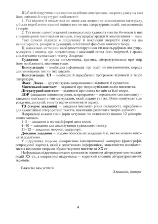 Щоб цей підручник став вашим надійним помічником, зверніть увагу на такі
його змістові й структурні особливості:
1. Усі відомості подаються не лише для засвоєння відповідного матеріалу,
а й для вироблення власної оцінки тих чи тих літературних подій, письменників
і творів.
2. Тут немає єдиної усталеної схеми розгляду художніх текстів, бо кожен із них
є неповторним мистецьким явищем, тому щоразу зразки їх аналізування —інші.
Такі сучасні підходи в підручнику й покликані звернути увагу на цю
неповторність, розкрити духовний, естетичний феномен кожного твору.
Ці навчально-методичні особливості підручника втілюють рубрики, які супро­
воджують і оповідь про письменника, і загальний огляд його творчості, і зразки
аналізування художнього тексту. Зокрема:
Судження — це думка письменника, критика, літературознавця про твір,
його особливості, значення тощо.
Консультація - необхідна інформація про події чи письменників, поради
для виконання тих чи тих завдань.
Консультація. ТЛ — необхідні й передбачені програмою відомості з теорії
літератури.
Факт; Доказ —аргументують запропоновані відомості й судження.
Мистецький контекст —відомості про твори суміжних видів мистецтва.
Літературний контекст —відомості про інших митців та їхні твори.
ЗОР (завдання основного рівня, за програмою —середнього і достатнього) —
завдання пов'язані з тим матеріалом, який подано тут же. Вони спонукають до
роздумів, дискусій, тому їх варто виконувати одразу.
ТЗ (творче завдання) — завдання високого рівня складності, передбачене
для самостійної інтерпретації текстів, покликане розвивати творчі здібності.
Наприкінці кожної теми (крім вступних чи оглядових) подано 12 різнорів-
невих завдань:
1-3 —завдання в тестовій формі двох видів;
4-10 —завдання для аналізування художнього тексту;
11-12 —завдання творчого характеру.
Домашнє завдання —подано обов’язкові завдання й ті, які ви можете вико­
нати додатково.
У підручнику широко використано ілюстративний матеріал (фотографії,
репродукції картин), який є додатковою інформацією, можливістю ознайоми­
тися з відомими творами образотворчого мистецтва XX ст.
На форзацах підручника подано хронологію основних літературно-мистецьких
подій XX ст., а наприкінці підручника — короткий словник літературознавчих
термінів.
Бажаємо вам успіхів!
З повагою, автори
4
 