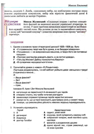 Микола Хвильовий
ннпісць, академік І. Дзюба, «закодовано вибір, що невблаганно поставав перед
кожним українським комуністом, вибір між вірністю фанатичній догмі й
гииінською любов’ю до матері-України».
Підсумкове Микола Жулинський: «Спалахнув яскраво і магічно огнецвіт
1'У Д Ж Є Н Н Я його фантазії на видноколі молодої української літератури, та
не згас. У хаосі трагічних катаклізмів нашої історії не загубився
його мужній і чистий голос. Він долинає до нас із надзвичайного минулого,
у якому цей “мятежний комунар”і романтик вимріював свою сірооку “мятежну"
наречену».
завдання
1. Одним з основних гасел літературної дискусії 1 9 2 5 -1 9 2 8 pp. було
А «У справжньому творі має бути думка, а не бездарні візерунки».
Б «Письменник — не американська маш инка, а твори його не полтавські
галушки».
В «Прогрес мистецтва доводять факти, а не логічні доводи».
Г «Геть від Москви! Дайош психологічну ЄвропуІ»
Д «В суперечках народжується істина».
2. Прочитайте уривок з новели «Я (Романтика)»
Портьєра роздвинулась, і в мій кабінет увійш ло двоє: ж енщ ина в траурі
й мужчина в пенсне...
Я:
— Ваш а фамілія?
— Зет!
— Ваш а фамілія?
— Ігрек.
Іменами Я, Ігрек і Зет М икола Хвильовий
А наголошує на пересічності й нікчемності цих героїв
Б створює інтригу, яку треба читачеві розгадати
В замасковує справжні прізвища героїв через їхні злочини
Г указує на те, що ці герої виконують другорядну роль у сюжеті твору
Д показує, що революційна дійсність нівелює людську індивідуальність
3. Установіть відповідність
Герой Характеристика
1 Я А садист, злий геній
2 дегенерат Б комунар, який суперечить самому собі
3 Андрюша В озброєний татарин, який постійно щось
4 доктор Тагабат наспівує
Г ф анатик з роздвоєною душею
Д єдино вірний пес, страж революції, що
не знає сумнівів
 
