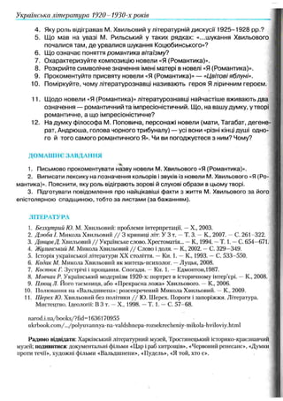 4. Яку роль відігравав М . Хвильовий у літературній дискусії 1 9 2 5 -1 9 2 8 pp.?
5. Щ о мав на увазі М . Рильський у таких рядках: «...ш укання Хвильового
почалися там , де урвалися шукання Коцюбинського»?
6. Щ о означає поняття романтика вітаїзму?
7. О характеризуйте композицію новели «Я (Романтика)».
8. Розкрийте символічне значення імені матері в новелі «Я (Романтика)».
9. Прокоментуйте присвяту новели «Я (Романтика)» — «Цвітові яблуні».
10. Поміркуйте, чому літературознавці називаю ть героя Я ліричним героєм.
11. Щ одо новели «Я (Романтика)» літературознавці найчастіш е вживають два
означення — романтичний та імпресіоністичний. Щ о, на вашу думку, у творі
романтичне, а що імпресіоністичне?
12. На думку філософа М . Поповича, персонажі новели (мати, Тагабат, д егене­
рат, Андрюша, голова чорного трибуналу) — усі вони «різні кінці душі одно­
го й того самого романтичного Я». Чи ви погоджуєтеся з ним? Чому?
ДОМАШНЄ ЗАВДАННЯ
1. Письмово прокоментувати назву новели М. Хвильового «Я (Романтика)».
2. Виписати лексику на позначення кольорів і звуків із новели М. Хвильового «Я (Ро­
мантика)». Пояснити, яку роль відіграють зорові й слухові образи в цьому творі.
3. Підготувати повідомлення про найцікавіші факти з життя М. Хвильового за його
епістолярною спадщиною, тобто за листами (за бажанням).
ЛІТЕРАТУРА
1. Безхутрий Ю. М. Хвильовий: проблеми інтерпретації. —X., 2003.
2. Дзюба І. Микола Хвильовий / / 3 криниці літ: У 3 т. —Т. 3. —К., 2007. —С. 261 322.
3. ДонцовД. Хвильовий //Українське слово. Хрестоматія... —К., 1994. —Т. 1. —С. 654—
671.
4. Жулинський М. Микола Хвильовий / / Слово і доля. —К., 2002. —С. 329—
349.
5. Історія української літератури XX століття. —Кн. 1. —К., 1993. —С. 533-550.
6. Кодак М. Микола Хвильовий як митець-психолог. —Луцьк, 2008.
7. Костюк Г. Зустрічі і прощання. Спогади. —Кн. 1. —Едмонтон,1987.
8. Мовчан Р. Український модернізм 1920-х: портрет в історичному інтер’єрі. —К., 2008.
9. Плющ Л. Його таємниця, або «Прекрасна ложа» Хвильового. —К., 2006.
10. Полювання па «Вальдшнепа»: розсекречений Микола Хвильовий. —К., 2009.
11. Шерех Ю. Хвильовий без політики / / Ю. Шерех. Пороги і Запоріжжя. Література.
Мистецтво. Ідеології: В 3 т. —X., 1998. —Т. 1. —С. 57-68.
narod.i.ua/books/?fid=l 636170955
ukrbook.com/.../polyuvannya-na-valdshnepa-rozsekrecheniy-mikola-hviloviy.html
Радимо відвідати: Харківський літературний музей, Тростянецький історико-краєзнавчий
музей; подивитися: документальні фільми «Цар і раб хитрощів», «Червоний ренесанс», «Думки
проти течії», художні фільми «Вальдшнепи», «Пудель», «Я той, хто є».
Українська література 1920- 1930-х років
 