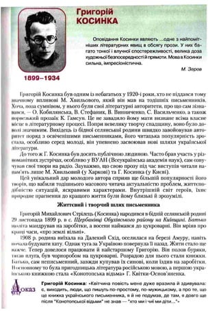 г Григорій
КОСИНКА
Оповідання Косинки являють ...одне з найпоміт­
ніших літературних явищ в обсягу прози. У них ба­
гато тонкої і влучної спостережливості, велика доза
художньої безпосередності й прямоти. Мова в Косинки
сильна, імпресіоністична.
М. Зеров
1899-1934
Григорій Косинка був одним із небагатьох у 1920-і роки, хто не піддався тому
ннічпому впливові М. Хвильового, який він мав на тодішніх письменників.
Хоча, поза сумнівом, у нього були свої літературні авторитети, про що сам зізпа-
ішік я, — О. Кобилянська, В. Стефаник, В. Винниченко, С. Васильченко, а також
Морнезький прозаїк К. Гамсун. Це не завадило йому маги визнане всіма власне
місце в літературному процесі. Попри невелику творчу спадщину, воно було до­
колі значимим. Вихідець із бідної селянської родини швидко завойовував авто­
ритет поряд з освіченішими письменниками, його читацька популярність зро­
стала, особливо серед молоді, він упевнено засвоював нові шляхи української
Літератури.
До того ж Г. Косинка був досить публічною людиною. Часто брав участь у різ­
номанітних зустрічах, особливо у ВУАН (Всеукраїнська академія наук), сам озву-
чупав свої твори на радіо. Зауважмо, іцо свою прозу під час виступів читали на­
нимать лише М. Хвильовий (у Харкові) та Г. Косинка (у Києві).
11,ей унікальний дар молодого автора сприяв ще більшій популярності його
торів, що вабили тодішнього масового читача актуальністю проблем, життєпо-
дібністю ситуацій, яскравими характерами. Внутрішній світ героїв, їхнє
природне прагнення до кращого життя були йому близькі й зрозумілі.
Григорій Михайлович Стрілець (Косинка) народився в бідній селянській родині
Ч) листопада 1899 р. в с. Щ ербанівці Обухівського району на Київщині. Батько
щоліта мандрував на заробітки, а восени наймався до цукроварні. Він мріяв про
кращі часи, «про землі вільні».
1908 р. родина виїхала на Далекий Схід, оселилася на березі Амуру, навіть
інічала будувати хату. Однак туга за Україною повернула її назад. Жити стало ще
нижче. Тепер довелося працювати й найстаршому Григорію. Він полов буряки,
гнгав плуга, був чорноробом на цукроварні. Розрадою для нього стали книжки.
Іп т .ко, сам неписьменний, завжди купував їх синові, коли їздив на заробітки.
Иосновному то була пригодницька література російською мовою, а першою укра­
їнською книжкою стала «Конотопська відьма» Г. Квітки-Основ’яненка.
Ж иттєвий і творчий ш лях письменника
Григорій Косинка: «Квітчина повість мене дуже вразила й здивувала:
є, виходить, люди, що пишуть по-простому, по-мужицькому, а про те, що
це книжка українського письменника, я й не подумав, де там, я довго ще
після “Конотопської відьми” не знав — “хто ми і чиї ми діти...”»
 