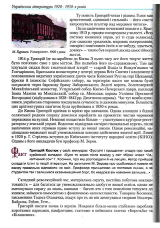 Українська література 1920- 1930-х років
Ту повість Григорій читав і рідним. Голос мав
артистичний, «дзвінкий і сильний» —його «часто
запрошували псалтир над мерцями читати».
Після закінчення початкової школи в с. Крас­
ному 1913 р. працює писарчуком у волості. «Всю
систему колишніх управ, усі ті суди селянські,
усю сваволю урядників, мирових посередників,
/<
5
_ писарів і помічників їхніх я не забуду, здається,
М. Бурачек. Університет. 1900-і роки ДОВІКУ» ~ ТаКИ
МбУ
Вп е РШИЙ ДО
С
В'Дсамостійного
життя.
1914 р. Григорій їде на заробітки до Києва. З цього часу все його творче життя
було пов’язане саме з цим містом. Він полюбив його по-справжньому. Там ще
існували свідки його тисячолітньої історії — старий Поділ із Кожум’яками та
Гончарівкою, Братським монастирем у центрі; церква Всіх Святих і кладовище з
похованнями видатних українських діячів часів Київської Русі на горі Щекавиці;
фрески й іконостас Софійського собору, на територію якого ще можна було
потрапити через барокову браму Заборовського; Золоті ворота, Золотоверхий
Михайлівський монастир, Успенський собор Києво-Печерської лаври, каплиця
Івана Мазепи на Микільській, собор св. Миколая( церква Успіння Пресвятої
Богородиці (відбудована в 1828-1842 pp. Десятинна церква). Час тут мовби зупи­
нився, українська старовина поєднувала сучасність із далеким минулим. Більшість
цих архітектурних пам’яток була зруйнована в 1930-х роках.
До Києва Григорій приїхав із мрією про навчання. Однак хлопцеві з бідної
селянської родини спершу довелося заробляти на прожиття: чистив черевики
перехожим на вулиці. Невдовзі пощастило більше —улаштувався кур’єром-реєст-
ратором у земській управі. Водночас відвідував «вечірні гімназіальні курси», після
закінчення яких отримав право вступу до вищої школи. Однак революційні, на­
ціонально-визвольні події унеможливили швидке здійснення юначої мрії. Лише
в 1920 р. Г. Стрілець вступив до Київського інституту народної освіти (КІНО).
Одним з його викладачів був пррфесор М. Зеров.
Григорій Костюк у своїх мем уарах «Зустрічі і прощання» згадує про такий
'акт курйозний випадок: «Було то якраз після виходу у світ збірки новел “З а ­
квітчаний сон" Г. Косинки, про яку розповідали й на лекціях. Автор прийш ов
складати іспит із теорії літератури. На запитання М. З ер о в а про особливості новели як
жанру правильно відповісти не зміг. П роф есор принципово не поставив оцінки, а за
студентом так і залиш ився екзаменаційний борг, бо невдовзі він навчання залиш ив...»
Складний революційний час, матеріальна скрута, постійна побутова невлаш­
тованість —для багатьох це унеможливлювало здобуття вищої освіти, однак не
зменшувало спрагу до знань, навпаки —багато хто з того покоління тягнувся до
книжок, займався самоосвітою з фанатичною наполегливістю. Товариш Косинки,
письменник Тодось Осьмачка, згадує про те, як він зачитувався творами Бодлера,
Байрона, Гейне, Гете...
Григорій писати почав із віршів. Невдовзі більш-менш стабільно заробляв J
короткими нарисами, памфлетами, статтями в київських газетах «Боротьба» та
«Більшовик».
 