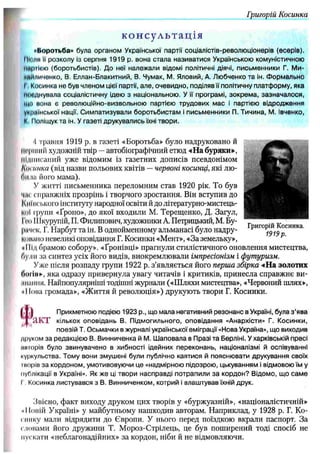Григорій Косинка
консультація
«Боротьба» була органом Української партії соціалістів-револю ціонерів (есерів).
ІНими її розколу із серпня 1919 р. вона стал а називатися Українською комуністичною
партією (боротьбистів). Д о неї належ али відомі політичні діячі, письменники Г. Ми-
чмйличенко, В. Еллан-Блакитний, В. Чумак, М. Яловий, А. Лю бченко та ін. Ф орм ально
І ,Косинка не був членом цієї партії, ал е, очевидно, поділяв її політичну платф орм у, яка
мпіднувапа соціалістичну ідею з національною . У її програм і, зо к р ем а, зазн ач алося,
що нона є револю ційно-визвольною партією трудових м ас і партією відродж ення
ѵммінської нації. С им патизували б оротьб и стам і письм енники П. Тичина, М. івченко,
► Поліщук та ін. У газеті друкувались їхні твори.
4 травня 1919 р. в газеті «Боротьба» було надруковано й
перший художній твір —автобіографічний етюд «На буряки»,
Підписаний уже відомим із газетних дописів псевдонімом
Кш ішка (від назви польових квітів —червоні косинці, які лю-
ЛіШ його мама).
У житті письменника переломним став 1920 рік. То був
чиє справжніх прозрінь і творчого зростання. Він вступив до
Киїнського інституту народної освіти йдо літературно-мистець­
кої групи «Ґроно», до якої входили М. Терещенко, Д. Загул,
Ісо Шкурупій, П. Филипович, художники А. Петрицький, М. Бу-
рпчск, Г. Нарбут та ін. В однойменному альманасі було надру-
попаио невеликі оповідання Г. Косинки «Мент», «За земельку»,
*ІІІд брамою собору». «Ґронівці» прагнули стилістичного оновлення мистецтва,
Аули за синтез усіх його видів, виокремлювали імпресіонізм і футуризм.
Уже після розпаду групи 1922 р. з’являється його перша збірка «На золотих
Логін», яка одразу привернула увагу читачів і критиків, принесла справжнє ви-
ііішшя. Найпопулярніші тодішні журнали («Шляхи мистецтва», «Червоний шлях»,
«Нова громада», «Життя й революція») друкують твори Г. Косинки.
( 1 1 Прикметною подією 1923 p., що м ала негативний резон анс в Україні, була з ’ява
Г Я К Т кількох оп овідан ь В. П ідм огильного, оповідання «Анархісти» Г. Косинки,
п оезій Т. О сьмачки в журналі української еміграції «Нова Україна», щ о виходив
друком за редакцією В. Винниченка й М. Ш аповала в Празі та Берліні. У харківській пресі
питорів було звинувачено в хибності ідейних переконань, націоналізмі й оспівуванні
(•уркульства. Тому вони змуш ені були публічно каятися й поясню вати друкування своїх
т о р ів за кордоном , умотивовую чи це «надмірною підозрою , цькуванням і відмовою їм у
публікації в Україні». Як ж е ці твори насправді потрапили з а кордон ? Відомо, щ о с а м е
і Косинка листувався з В. Винниченком, котрий і влаш тував їхній друк.
Звісно, факт виходу друком цих творів у «буржуазній», «націоналістичній»
• IІовій Україні» у майбутньому нашкодив авторам. Наприклад, у 1928 р. Г. Ко­
тику мали відрядити до Європи. У нього перед поїздкою вкрали паспорт. За
словами його дружини Т. Мороз-Стрілець, це був поширений тоді спосіб не
пускати «неблагонадійних» за кордон, ніби й не відмовляючи.
 