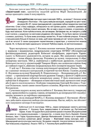Хоча вже того ж таки 1923 р. в Києві було надруковано другу збірку Г. Косинки
«Заквітчаний сон», присвячену видатній артистці Марії Заньковецькій. До
митця приходять слава й популярність.
«
Григорій Костюк пригадує один із вечорів 1925 p., на якому Г. Косинка читав
акт оповідання «Політика»: «На сцену вийш ов молодий, середній на зріст чо
вік років 2 6 -2 7 , трохи присадкуватий, з русявим чубом і відкритим простим
обличчям. Став з боку каф едри, обперш ися на неї однією рукою, спокійно див
переповнену залу. Публіка поволі затихала. Він не м ав у руці ні книжки, ні рукопису, ні
будь-якої записки. Коли публіка втихла, він заговорив. Заговори в так, як говорять у себ е
в хаті селяни, у родинних чи святкових різдвяних обставинах. То не було звичне читання
з книжки, рукопису. То була жива розповідь н апам ’ять. Я таке побачив уперш е. Я нікого
з письменників більше й пізніше не знав, щ об свою прозову річ міг читати н апам ’ять. Та
щ е й як читати! З таким природним перевтіленням у характери, у психологічні нюанси
героїв. Ні, то була містерія художнього читання! Публіка сиділа, як загіпнотизована».
Через матеріальну скруту Г. Косинка залишає навчання. Працює редактором
у журналах і видавництвах, відповідальним секретарем ВУФКУ (Всеукраїнське
фотокіноуправління), редактором Київської кінофабрики, директором Харків­
ського та Київського радіокомітетів, актором на радіо. Він зацікавився народною
творчістю —почав збирати фольклор. Розумівся на музиці, театральному й обра­
зотворчому мистецтві. 1924 р. знайомиться з майбутньою дружиною, студенткою
Київського інституту кінематографії Тамарою Мороз, яка залишилася вірною йому
до глибокої старості, дбайливо впорядковувала його посмертні видання творів.
У цей час Г. Косинка стає членом попутницької організації «Ланка». Майже
всі «ланківці» мешкали в центральній, історичній частині Києва. Скажімо, родина
Є. Плужника на вулиці Прорізній, В. Підмогильного —Володимирській, а Г. Ко­
синки —у трикімнатній квартирі батьків дружини Тамари, у флігелі Софійського
собору, де нині можна побачити меморіальну дошку. У його помешканні вони
найчастіше й збиралися —обговорити останні мистецькі події, прочитати нові твори
або й просто поспілкуватися. Особливо товаришував Григорій Косинка з Тодо-
сем Осьмачкою, таким самим сином бідного селянина. Жартома їх навіть називали
Косьмачкою.
Сучасники згадують велику життєлюбність Г. Косинки, його веселу, товариську
вдачу, прямолінійність суджень і оцінок, нетерпимість до посередностей і підлабуз­
ництва, ненависть до партійного чиновництва.
У 1928 p., після ліквідації МАРСу, Г. Косинка зізнавався Г. Костюкові: «Кінчи­
лась доба навіть відносної свободи для письменника. Настає, мабуть, час абсолют­
ного панування цензора й наглядача».
,Д , Суботньої ночі 5 листопада 1934 p., якраз напередодні захисту диплому
Д о к а з дружини, Г. Косинку було заареш тован о й ув’язнено д о Лук’янівської
Л&щ тюрми. А вже 18 грудня його розстріляли р азом з іншими 28 українськими
митцями як «контрреволюціонерів» і «терористів», з-поміж яких Кость Буревій, О лекса
Близько, Іван і Т арас Крушельницькі, Д митро Ф альківський. С талося це в приміщенні
колишнього Інституту шляхетних дівчат (згодом — Жовтневий палац культури, нині —
Міжнародний центр культури імистецтв). З а однією з версій, тіла розстріляних закопано на
Лук’янівському кладовищ і. Лиш е в 1957 р. Г. Косинку було реабілітовано.
Українська літ ература 1920 19'JO-x років
 