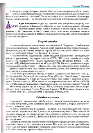 Григорій Косинка
У ті страшні репресійні роки іноді якийсь один випадок рятував або ж, наіша-
Ml, іубив людину. Однак щодо Г. Косинки постає закономірне запитання: чому
Ного знищили одним із перших? Загалом він був досить сміливим, безкомпро­
місним, найголовніше —не боявся під час публічних виступів говорити правду.
А
Ю рій Л авріненко згадує, щ о останній його виступ був у Будинку літе-
оказ раторів ім. В. Блакитного в Харкові, д о речі, російською мовою : «Косинка
зацитував відомі слова: “Братья писатели, в наш ей судьб е что-то лежит
інікоиоѳ" (з М. Н екрасова. — Авт.)', сказав, щ о в таких умовах справж ня творчість
іш мпж/іива. З а л а за в м е р л а від страху; кінець п ром ови комуністи вкрили п о гр о зам и ,
к і ш іьорка аплодувала».
Творчий дор обок
()иовідання й новели письменника високо оцінив В. Стефаник: «Особливе по-
Иоровлення посилаю Грицькові Косинці, який ущасливив мене своїми творами».
М
ін розгледів у молодому авторові справжній талант, який займе своє гідне
Місце в українській літературі. Так воно й сталося.
Прижиттєво було надруковано майже двадцять збірок новел і оповідань, що
і нідчить про неабияку популярність митця в 1920-1930-і роки. Із-поміж них, окрім
Першої «На золотих богів» (1922), найприкметніші «В житах» (1926), «Полі­
пної» (1927), «Вибрані оповідання», «Серце» (1929). На жаль, деякі новели втра­
чено назавжди, як і останню —«Перевесло», яку було завершено перед арештом.
Тридцять років твори письменника не перевидавали, ім’я замовчувалося або
надувалось у негативному контексті.
./Інше після реабілітації митця, у період «хрущовської відлиги» 1962 p.,
М, ( тсльмах і М. Рильський підготували збірку «Новели». Відтоді твори Г. Косинки
Постійно перевидають. Проте ще чимало сторінок його життя й творчості не роз­
крито. Лише на початку 1990-х з’явилося незавершене оповідання «Фавст» (1928),
ниє в 1942 р. надрукував журнал «Український засів», що виходив друком у Харкові.
Мало кому відомо, що на початку 1930-х, коли вже насувалася хвиля репре­
сій, митець перекладав А. Чехова, Максима Горького, М. Шолохова. Його переклад
•Мертвих душ» М. Гоголя до 1968 р. друкували без підпису.
Світобачення митця
У
(ля кожного письменника світобачення є тим важливим фактором, од якого
,ні чокать вибір геми, коло життєвих проблем, порушених у творах, особливості
Іидмііідуального стилю.
15атипом світобачення Г. Косинка —реаліст. Він сприймає дійсність такою,
икою вона є, художньо пізнає її, виходячи з реально існуючого. Письменник не
Піниться ілюзіями, не прагне заглянути в «блакитне майбутнє», як, наприклад,
романтики М. Хвильовий, Ю. Яновський. Критика називала це «політичною ко­
роткозорістю».
Григорій Косинка був чесним передсобою і своїм народом, не став ілюстратором
партійних гасел, за що поплатився життям. Він правдиво писав про найболю­
чіше, умів збагнути й відтворити складність і суперечливість селянської революції
и Україні, непросту пореволюційну дійсність.
 