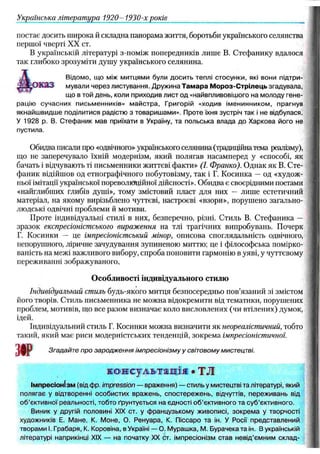 Українська літ ерат ура 1920- 1930-х років
постає досить широка й складна панорама життя, боротьби українського селянства
першої чверті XX ст.
В українській літературі з-поміж попередників лише В. Стефанику вдалося
так глибоко зрозуміти душу українського селянина.
Відомо, що між митцями були досить теплі стосунки, які вони підтри-
грказ мували через листування. Дружина Тамара Мороз-Стрілець згадувала,
що в той день, коли приходив лист од «найвпливовішого на молоду гене­
рацію сучасних письменників» майстра, Григорій «ходив іменинником, прагнув
якнайшвидше поділитися радістю з товаришами». Проте їхня зустріч так і не відбулася.
У 1928 р. В. Стефаник мав приїхати в Україну, та польська влада до Харкова його не
пустила.
Обидва писали про «одвічного» українського селянина (традиційна тема реалізму),
що не заперечувало їхній модернізм, який полягав насамперед у «способі, як
бачать і відчувають ті письменники життєві факти» (І. Франка). Однак як В. Сте­
фаник відійшов од етнографічного побутовізму, так і Г. Косинка — од «худож­
ньої імітації української пореволюційної дійсності». Обидва є своєрідними поетами
«найглибших глибів душі», тому змістовий пласт для них — лише естетичний
матеріал, на якому вирізьблено чуттєві, настроєві «взори», порушено загально­
людські одвічні проблеми й мотиви.
Проте індивідуальні стилі в них, безперечно, різні. Стиль В. Стефаника —
зразок експресіоністського вираження на тлі трагічних випробувань. Почерк
Г. Косинки — це імпресіоністський мінор, описова споглядальність одвічного,
непорушного, ліричне зачудування зупиненою миттю; це і філософська помірко­
ваність на межі важливого вибору, спроба поновити гармонію в уяві, у чуттєвому
переживанні зображуваного.
О собливості індивідуального стилю
Індивідуальний стиль будь-якого митця безпосередньо пов’язаний зі змістом
його творів. Стиль письменника не молена відокремити від тематики, порушених
проблем, мотивів, що все разом визначає коло висловлених (чи втілених) думок,
ідей.
Індивідуальний стиль Г. Косинки можна визначити як неореалістичний, тобто
такий, який має риси модерністських тенденцій, зокрема імпресіоністичної.
ЗО
Р Згадайте про зародж ення ім пре сіонізм у у світовому мистецтві.
консультація • ТЛ
Імпресіонізм (від фр. impression — враження) — стиль у мистецтві та літературі, який
полягає у відтворенні особистих вражень, спостережень, відчуттів, переживань від
об’єктивної реальності, тобто ґрунтується на єдності об’єктивного та суб’єктивного.
Виник у другій половині XIX ст. у французькому живописі, зокрема у творчості
художників Е. Мане, К. Моне, О. Ренуара, К. Піссаро та ін. У Роси представлений
творами І. Грабаря, К. Коровіна, в Україні — О. Мурашка, М. Бурачека та ін. В українській
літературі наприкінці XIX — на початку XX ст. імпресіонізм став невід’ємним склад-
 