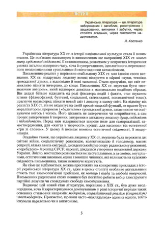 Українська література — це література
заборонених і загиблих, розстріляних і
зацькованих, вигнаних і забутих, через
століття згаданих, через півстоліття на­
друкованих.
Л. Костенко
Українська література XX ст. в історії національної культури стала її новим
етапом. Це пов’язано насамперед із виникненням ще наприкінці XIX ст. нового
типу художньої свідомості, її становленням, розвитком у непростих історичних
умовах загатом модерного часу, хоча й суперечливого, ідеологічного, переповне­
ного неоднозначними суспільними й світоглядними катаклізмами.
Письменник-реаліст у порівняно стабільному XIX ст. мав ілюзію свого все­
знання. XX ст. подарувало людству великі відкриття в царині науки, техніки,
громадської думки, а відповідно й нові таємниці. Стало зрозуміло, що світ не­
можливо пізнати вичерпно, до кінця. Письменник XX ст. перестав бути «все-
знаючим автором», який відтворює довкілля в максимально подібних образах.
Він дедалі більше відходить од ролі фіксатора подій і фактів, стає шукачем
істини (філософської, буттєвої, соціальної, світоглядної, психологічної тощо),
прагнучи насамперед пізнати новий світ і людину в цьому світі. На відміну від
реаліста XIX ст. він не акцентує на своїй просвітницькій функції, не прагне бути
моралізатором, пророком і «будителем» громадської думки, захисником чи оспі­
вувачем когось і чогось. Його цікавить не заперечення чи неприйняття, а сам
процес заперечення й творення, занурення в загадкову людську душу, свідомість
і підсвідомість. Перед ним відкривається широке поле для самореалізації, са­
моствердження, для «життя у творчості», урешті, для насолоди від естетичної
«гри зі словом». У цьому й полягає новизна естетичної свідомості, її модер­
нізація.
Згадаймо також, що українська людина у XX ст. змушена була пережити дві
світові війни, соціалістичну революцію, колективізацію й голодомор, масові
репресії, кілька хвиль еміграції, дисидентський рух опору радянському режимові,
«перебудову» й розпад СРС.Р, нарешті, діждалася утворення незалежної держави
України. Звісно, мистецтво розвивається не за суспільними, а за своїми, внутріш­
німи, естетичними законами, однак і зовнішні чинники, які впливають на художню
свідомість письменника, також неминуче коригують.
Як саме це відбувається, можна простежити на конкретних прикладах з істо­
рії української літератури XX ст., адже в цьому столітті особливо актуальними
стають такі взаємопов’язані проблеми, як митець і влада та свобода творчості.
Письменник радянської епохи повинен був постійно робити вибір: ілюструвати
партійні лозунги чи сповідувати свободу самовираження.
Водночас цей новий етап літератури, порівняно з XIX ст., був дуже неод­
норідним, хоча й характеризувався домінуванням у різні історичні періоди таких
основних стильових напрямів: модернізм, соціалістичний реалізм (соцреалізм)
і постмодернізм. Прикметно, що вони часто «накладалися» один на одного, тобто
існували паралельно чи в антагонізмі.
5
 