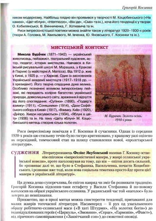 Григорії) Косинки
ииком модернізму. Найбільш плідно він проявився у творчості М. Коцюбинського («На
кпмені», «Цвіт яблуні», «Intermezzo», «Він іде», «Сміх» та ін.), хоча його тенденції є у творах
О, Кобилянської, В. Винниченка, Г. Хоткевичата ін.
Риси імпресіоністської поетики можна знайти також у літературі 1 9 2 0 -1930-х років
(твори А. Головка, М. Хвильового, М. Івченка, Ю. Яновського, Г. Косинки та ін.).
мистецький контекст
Микола Бур&чек (1871-1942) — український
живописець, пейзажист, театральний художник, ак-
шр, педагог, історик мистецтва. Навчався в Ки-
їиській рисувальній школі М. М ураш ка, у Кракові
й Парижі (у майстерні А. Матісса). Від 1912 р. жив
у Києві, з 1925 р. — у Харкові. Один із засновників
Української академії мистецтв (1 9 1 7 -1 9 1 8 pp. —
її президент). Його творча спадщина дуже велика.
Особливо позначені впливом імперсіонізму пей-
;іажі, які передають колірне багатство української
іірироди, довколишнього світу, враження й відчуття
під його споглядання: «Сутінки» (1890), «Подвір’я
пзимку» (1911), «Соняшники» (1914), «Дахи Софій­
ського собору в Києві» (1917), «Взимку. Київ» (1920),
«Дніпро. Хмари насуваються» (1934), «Яблуні в цві-
іу» (1936) та ін. На тему «Цвіту яблуні» М. Коцю­
бинського митець створив кілька полотен.
М. Бурачек. Золота осінь.
1910-і роки
Риси імпресіонізму помічали в Г. Косинки й сучасники. Однак із середини
І!)2()-х років цю стильову течію було гостро критиковано, у кращому разі оцінено
як перехідний, тимчасовий етап на шляху становлення нової, «пролетарської
иітератури».
1'УД Ж Є Н Н Я Літературознавець Фелікс Якубовський називав Г. Косинку остан­
нім епігоном «імпресіоністичної манери, у жанрі селянської укра­
їнської новели», проте наголошував на тому, що він —епігон досить сильний,
бо «розвиває далі те, що було в Стефаника, Васильченка, почасти Коцюбин­
ського, і розвиває вже тоді, коли нова соціальна тематика просто йде проти цієї
манери в українській літературі».
ІІя думка дещо суперечлива, бо епігон навряд чи зміг би розвивати традицію.
Григорій Косинка підхопив-таки естафету у Василя Стефаника й по-новому
наголосив на образі українського селянина. У радянський час той «наголос» було
іатерто до невпізнання.
Прикметно, що в прозі митця можна спостерегти тенденції, притаманні для
малих жанрів тогочасної літератури. Насамперед — її рух од узагальненого
образу робітничо-селянської маси («В хаті Ш турми», «На золотих богів») до
індивідуалізованих героїв («Циркуль», «Змовини», «Серце», «Гармонія», «Фавст»),
під ліричного самовираження («Заквітчаний сон») до сюжетної оповіді.
 