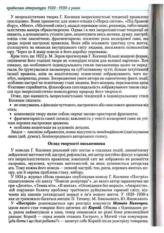 У неореалістичних творах Г. Косинки імпресіоністські тенденції проявлено
^послідовно. Вони прикметні для новел-етюдів («Перед світом», «Під брамою
)бору», «Мент», «Місячний сміх»), щодалі переважає опис, розповідь, тобто міцніє
іалістична манера образотворення. Однак і в них імпресіоністські тенденції не
іикають, а допомагають утілити ідею, акцентувати якісь мотиви, думку, настрій;
товідь стає лаконічною, фрагментарною; посилено роль кольорової гами, що
;редає зорові настроєві враження. Вони ніби оголюють трагічну суть життя,
іголошують на нюансах внутрішнього світу людини, посилюють психологізм
юру. Через це й жанр новели в його доробку переважає.
Крім того, ще 1922 p. М. Зеров прогнозував Г. Косинці більші жанрові форми,
>зцінюючи його тодішні твори як «своєрідні ескізи для великої картини». Хоч
іевидно, що особливості індивідуального стилю письменника цього не перед-
ічали, бо ґрунтувалися насамперед на суб’єктивному чутті, більше інтуїтивній
іксації вражень, аніж на аналітичному осмисленні зображуваного, чого по-
>ебує, наприклад, роман. Зосередження уваги автора на одиничному факті, події,
зсобливо настрої чи психічному стані людини, його мінорна, переломлена крізь
'б’єктивне сприйняття, філософська споглядальність зображуваного також свід-
їли про імпресіоністично-новелісіичну природу його творчості.
Отже, про наявність імпресіоністських тенденцій в індивідуальному стилі
Косинки свідчать:
• не описування, а фіксація чуттєвого, настроєвого або смислового враження від
>гось;
• композиція твору являє собою окремі часово-просторові фрагменти;
• фрагментарність самої оповіді; важливість у тексті кольорової гами як уті-
;ння зорових настроєвих вражень;
• особлива акцентація на художніх деталях.
Звідси —лаконізм зображення, повна відсутність тенденційності (нав’язування
івних ідей, думок), безпосереднього авторського голосу.
Огляд творчості письменника
У новелах Г. Косинки реальний світ постає в спалахах подій, динамічному
лейдоскопі миттєвостей, настрої, рефлексіях, які автор постійно фіксує в призмі
ого імпресіоністичного враження; зовнішній світ же зображено як розмаїття
льорових, звукових, чуттєвих миттєвостей, на яких зупиняється авторська
ага. Тому кожна його новела — певний настрій, тон, ритм, перевага якогось ко-
ору, але й окрема проблема стану, вибору.
У 1924 р. журнал «Нова громада» опублікував новелу Г. Косинки «Постріл»
підзаголовком «Із циклу “Новели дезертира”», до якого автор зараховував ще
ори «Десять», «Темна ніч», «В житах», «Оповідання без моралі», «Анархісти»,
ній порушено болючу проблему трагічного руйнування гармонії світу, від-
чення від законів уселюдської моралі в ім’я нового життя. У 1 9 2 0 -1930-х
ках це тривожило багатьох митців: П. Тичину, М. Хвильового, Ю. Яновського.
У «Пострілі»- розповідається про розстріл комуніста М ат вія Киянчука,
ідком якого став товариш його дитячих літ Корній. Обидва з бідняцьких ро-
:н, разом наймитували в пана, тепер опинилися по різні боки революційної
рикади: Корній — серед вояків отамана Гострого, а Матвій став комунаром.
"уди бігти і що далі робити?» — запитує себе Корній після розстрілу товариша.
країнська література 1920-1 9 3 0 -х років
 