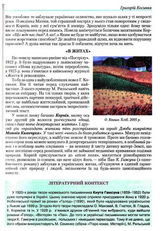 Григорій Косинка
ІІІи уособлює те заблукале українське селянство, яке шукало шлях у ті непрості
роки. ІІоведінка Матвія, той страшний постріл у нього став поворотним у свідо­
мої ті Корпія, вніс у неї сум’яття й зневіру. Зрозуміло тільки одне: йому нена-
інігно плазування перед кимось. Новела закінчується болючим запитанням Кор­
мім: «Що жде нас далі? А-ах!..» Яким же буде те майбутнє, якщо воно здобувається
і«ким жорстоким способом? Д е знайти праведний шлях, як відновити порушену
інрмопію? А душа митця так прагла її побачити, відчути хоча на мить.
«В Ж И ТА Х »
11,юновелу написано раніше від «Пострілу».
11)22 р. її було надруковано у львівському ча-
ічніисі «Нова культура», потім перероблено,
и 1025 р. вона з’явилася в київському журналі
•Життя й революція».
І'()була одна з найулюбленіших новел Г. Ко-
і'инки. Він її читав перед слухачами най­
чистіше. З цього приводу М. Рильський навіть
ІІШіисав епіграму. На тлі інших творів, у яких
переважають картини похмурої, трагічної дійс­
ності, це найбільш життєлюбний, пронизаний
сііітлим, оптимістичним настроєм імпресіоніс­
тичний текст.
У новелі знову бачимо Корнія, якому ось
уже другий рік волосся розчісували «дощі,
і ill/и і дике вовче дезертирське життя». І дру­
гий рік «проходить житами тінь розстріляного на городі Дзюби комуніста
М атвія Киянчука». У такі миті «чогось до болю робиться сумно». М инуле невід-
I гупно його переслідує, а майбутнє неясне й тривожне. Проте ми бачимо голов­
ною героя поза межею минулого й дезертирського теперішнього, в особливий ра­
нок і н особливу мить існування — як невинну й чисту дитину матері-Землі, що
живе неспішно серед розкішної, ніби не займаної недавніми кривавими подіями
природи. Корній прислухається до «пісні поля», милується різнобарвністю
с гену, розмовляє із сонцем, що наче цілує його, — ніби Пан К. Гамсуна (з одно­
йменного роману) заблукав в українських житах, об’єднуючи в єдиний гармо­
нійний світ природу і людей, звільняючи їх од будь-якого цивілізаційного
мммулу.
Л ІТЕРА ТУ РН И Й КОНТЕКСТ
У 1920-х роках твори норвезького письменника Кнута Гамсуна (1 8 5 9 -1 9 5 2 ) були
дуже популярні в Україні. Цьому значною мірою сприяло присудження йому в 1920 р.
Нобелівської премії за роман «Голод» (1 8 9 0 ), який було надруковано українською
у Львові ще 1899 р. Згодом його твори перекладали О. Маковей, В. Гнатюк, В. Гладка,
К. Корякіна та ін. У 1928 р. з'явився друком об’ємний том вибраного, куди ввійшли
романи «Голод», «Вікторія» та «Пан». До того ж українські письменники могли читати
то р и К. Гамсуна в російських, польських і німецьких перекладах. Тому й не дивно, що
його образи використовують М. Семенко (збірка «П’єро кохає. Містерії»), М. Рильський
О. Кваша. Хліб. 2005 р.
 