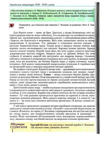 («Під осінніми зорями»), Є. Маланюк («Сонцю в унісон»), а його модерністське світо­
відчуття відлунює у творах О. Кобилянської, В. Стефаника, М. Коцюбинського,
Г. Косинки та ін, Михайль Семенко навіть присвятив йому окремий етюд у книжці
«Невольники кохання» (Київ, 1918).
Поміркуйте, що спільного між новелою Г. Косинки та романом «Пан» К. Гам-
суна.
Для Корпія сонце — живе, як брат. Здається, у цьому безмежному світі ла­
гідної природи ніщо не віщує небезпеку. Усе налаштовує на спокійний меланхо­
лійний лад: «заспаний ранок, заплаканий у росах» і «одноманітний ритм хлібів»,
і бджола, що борсається в медовнику. Весь опис налаштовує читача на мінор,
умиротворює й заспокоює. Усе завмирає в очікуванні світлих перемін —
наступає імпресіоністична пауза. Тільки душа в якомусь німому чеканні жде
перемін, чогось несподіваного, але світлого. Картина цілком ідилічна. Бракує
якогось різкого штриха: Корній чекає його, він хоче кудись скинути приспану
дезертирським життям енергію. Зверніть увагу на художні деталі він хоче
спіймати й зачавити джмеля або вистрілити «на закурену дорогу». Сповнене
небезпек і непевності дезертирське існування десь наче далеко, за межами нашої
уяви, хоча ми розуміємо, що бачимо Корнія якраз у період спочинку, паузи-
інтермецо. Цей момент вималюваний акварельними штрихами й сприймається
як авторський ідеал у пошуках порушеної світової гармонії.
Як апофеоз «пісні душі» Корнія (і автора теж) —кульмінація цього монотонного
нехитрого сюжету (зустріч героя з колишньою коханою, яку називає «загуб­
леною в житах своєю долею»). Уляна — жінка сільського багатія Дзюби, при­
четного до розстрілу Матвія. Отож інша реальність у такий спосіб нагадує про себе.
Однак це негучне протиставлення не змінює загальний оптимістичний настрій
новели, лише підкреслює щемливо-радісне сприймання довколишнього світу,
який є і буде вічно, разом із сонцем.
Цей останній штрих твору —мовби підсвідоме нагадування про короткочасність
і скороминучість кожної миті життя, миті радості, духовного, чуттєвого єднання
зі світом. А степ дзвенить, Корнію теж співати хочеться, бо він «п’
яний сьогодні в
житах». Тут між рядками прочитується прагнення до гармонії зі світом, нала­
годження душевної рівноваги. Мить радості коротка, минуща. І я ловлю її, і ви
ловіть її — ця вічна ідея світового мистецтва прозвучала «В житах» цілком по-
косинчиному.
У цій новелі превалюють поширені мотиви зарубіжної літератури, що загалом
домінують в імпресіоністичній естетиці. «Легкий» і пластичний імпресіонізм, як
у новелі «В житах», не скрізь у Г. Косинки є переважаючим, він частіше виступає
як «легка вуаль» для неореалістичного способу мислення й відповідно —
оповіді. Йому притаманні об’єктивований стиль відтворення пореволюційного
часу, людини в ньому, постійний наголос на морально-етичних проблемах.
ТҐІдсумкдве Григорій Костюк так підсумовує творчий доробок Г. Косинки:
С у Д Ж е Н Н Я «Це звучало свіжо, правдиво, боляче».
Українська література 1920-1930-х років
 