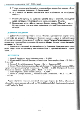 n/лш іі .оті література ІУ/и VJJU-x років
9. У чому виявляється близькість кульмінаційних моментів у новелах «В жи­
тах» Г. Косинки й «Момент» В. Винниченка?
10. Як у новелі «В житах» виявляється така особливість, як позаідеоло-
гічність?
11. Розгляньте картину М. Бурачека «Золота осінь» і висловіть свою думку
щодо відповідності її колористики з настроєм новели «В житах».
12. Завершіть речення: «Щастя, на думку Корнія з новели «“В житах" — ц е ...»
Зіставте думки однокласників, прокоментуйте найбільш переконливу
позицію.
ДОМАШНЄ ЗАВДАННЯ
1. Дібрати й виписати приклади з новели «В житах», що ілюструють виділені слова
з епіграфа до розділу: «Оповідання Косинки являють ...одне з найпомітніших
літературних явищ в обсягу прози. У них багато тонкої і влучної спостережливості,
велика доза художньої безпосередності й прямоти. М ова в Косинки сильна, Ім пресіо­
ністична» (М. Зеров).
2. Прочитати оповідання Г. Косинки «Фавст» (за бажанням). Прокоментувати перші
рядки твору: «Коли догорятиме у віках остання зоря — горітиме моя мисль і страж-
цання...»
Л ІТ Е Р А Т У Р А
1. Агєєва В. Українська імпресіоністична проза. —К., 1994.
2. Жулинсъкш М. Григорій Косинка / / Слово і доля: Навчальний посібник. —К., 2002. —
С. 404-411.
3. Костюк Г. Зустрічі і прощання: Спогади. —Кн. 1. —Едмонтон, 1987.
4. Мовчан Р. Імпресіонізм неореалізму Григорія Косинки //Український модернізм 1920-х:
юртрег в історичному інтер’єрі: Монографія. —К., 2008. — С. 244-252; Григорій Косинка:
іблизька і на відстані. —Дивослово, 2005. —№ 10. —С. 18-24.
5. Мороз-Стрілець Т. Голос пам’яті: Спогади. —К., 1989.
6. Наєнко М. Григорій Косинка / / Українське слово. Хрестоматія... —Кн. 2. —К., 1994. —
:. 284-290.
Радимо відвідати: Національний музей літератури України (м. Київ), Обухівський
айонний історико-краєзнавчий музей (м. Обухів Київської обл.), Національний художній
іузей України (м. Київ).
 