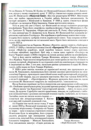 ІОрііі Я донськіїіі
<)с ran Вишня, II. Тичина, М. Куліш, тут Яновський близько зійшовся з О. Довжен­
ком, відчув у ньому споріднену душу. У 1925 р. з’являється перша книжка онові
динь Ю. Яновського «Мамутові бивні». Він стає редактором ВУФКУ. Мистецтво
кіно, яке щойно зароджувалося в Україні, вабить багатьох письменників. За
сценарії засідають і Яновський із Бажаном. У 1926 р. навіть з’являється фільм
«Гамбург» за сценарієм Юрія Івановича. Однак життя кличе вперед...
Того ж року він уже в Одесі, тут Яновський на посаді головного редактора
кінофабрики. Через його «портфель» пройшли фільми «Тарас Ш евченко» і «Та­
рас Трясило» П. Чардиніна, «Борислав сміється» Й. Ропи, «Вася-реформатор»,
• ( 'умка дипкур’єра» О. Довженка та ін. Власне, Ю. Яновський був художнім ке­
рівником «одеського Голлівуду». Він переймався проблемами нового мистецтва
недарма його назвуть «добрим генієм українського кіно». Така яскрава особис-
Iїсть, як він, вирізнялася на тлі загальної маси. Проте його звільнили з посади в
серпні 1927 р.
Юрій Іванович їде до Харкова. Ж урнал «Вагіліте» друкує повість «Байгород»
(1927). У 1928 р. з’являється книжка поезій «Прекрасна УТ» (Україна трудова),
роман «М айстер корабля», який наробив чимало галасу серед критики,
особливо офіційної, партійної. Цей твір, а також цикл нарисів «Голлівуд на
березі Чорного моря» (1930) створено на основі досвіду роботи на кінофабриці.
Тоді в його життя ввійшла Тамара Ж евченко, актриса театру «Березіль»
Леся Курбаса. Через нелегкі випробування долі вони пронесли чистоту іі ніжність
перших зустрічей, оберігаючи їх од сторонніх очей під зовнішньою стриманістю
II звертанням на «Ви». І хто знає, наскільки раніше зупинилося б серце К). Яиов
ського, якби поряд не було Тамари Юріївни...
У 1920-і роки митець належав до харківської молоді, яка групувалася до
икола М. Хвильового, підтримувала його сміливі заклики орієнтуватися на «пси­
хологічну Європу», прокладати самостійний шлях повій пролетарській літературі,
плекати в собі творців, над усе цінувати мистецтво. Він стає членом ВАШ ІГІТ,
а після її ліквідації — «Пролітфронту». Ж урнали друкують його новели, однак
поступово Ю. Яновського таврують як «націоналіста», «хвильовіста».
Він це болісно сприймав і це було підґрунтям для придушення в собі власного
«Я». Особливо пригнічувала різка, осудлива критика роману «Чотири шаблі» (19.30).
«Вчуся писати “під Кириленка” (пролетарський прозаїк. —Лет.), то наука дуже
гяжка. До нудоти. Спробуйте писати примітивно, швидко, не турбуючись глиби
мою психологічних і духовних мотивацій вчинків героїв, і побачите, як то тяжко.
Звичайно, коли ви писали колись інакше...» —
зізнається він літературознавцю Г. Костю-
кові про свій тодішній душевний стан.
А в Україні тим часом лютує голод. У черв­
ні липні 1933 р. Яновський подорожує на на-
нчальному вітрильнику «Товарищ» по Чорно­
му морю —наче в пошуках утраченого спокою.
Невеселою була та мандрівка, його супрово­
джують роздуми про вимирання україн­
ського села, пекучий біль непоправної втрати
близького товариша — М иколи Хвильового. Тамара Жевченко
Тоді письменник занотує: «Сидів допізна на і Юрій Яновський. 1928р.
 