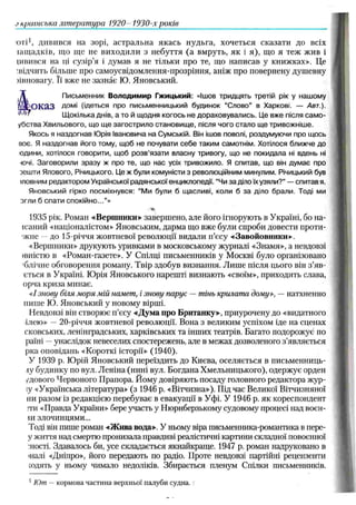 в країнська література 1920- 1930-х років
юті1, дивився на зорі, астральна якась нудьга, хочеться сказати до всіх
іащ адків, що ще не виходили з небуття (а вмруть, як і я), що я теж жив і
іивився на ці сузір’я і думав я не тільки про те, що написав у книжках». Це
:відчить більше про самоусвідомлення-прозріння, аніж про повернену душевну
нвновагу. Її вже не зазнає Ю. Яновський.
Письменник Володимир Гжицький: «Ішов тридцять третій рік у нашому
К яРО К а.3 Дом і (ідеться про письменницький будинок “Слово" в Харкові. — Авт.).
Щокілька Днів, а то й щодня когось не дораховувались. Це вже після сам о-
убства Хвильового, що щ е загострило становищ е, після чого стало ще тривожніше.
Якось я наздогнав Юрія Івановича на Сумській. Він ішов поволі, роздумуючи про щось
воє. Я наздогнав його тому, щоб не почувати себе таким самотнім. Хотілося ближче до
одини, хотілося говорити, щоб розв’язати власну тривогу, що не покидала ні вдень ні
-ючі. Заговорили зразу ж про те, що нас усіх тривожило. Я спитав, що він думає про
оешти Ялового, Річицького. Це ж були комуністи з революційним минулим. Річицький був
шовним редактором Української радянської енциклопедії. “Чи за діло їх узяли?” — спитав я.
Яновський гірко посміхнувся: “Ми були б щасливі, коли б за діло брали. Тоді ми
эгли б спати спокійно...”»
■
Ч
*
,
1935 рік. Роман «Вершники» завершено, але його ігнорують в Україні, бо на-
ісаний «націоналістом» Яновським, дарма що вже були спроби довести проти-
■жне —до 15-річчя жовтневої революції видали п’єсу «Завойовники».
«Вершники» друкують уривками в московському журналі «Знамя», а невдовзі
івністю в «Роман-газете». У Спілці письменників у Москві було організовано
'блічне обговорення роману. Твір здобув визнання. Лиш е після цього він з'яв­
иться в Україні. Ю рія Яновського нарешті визнають «своїм», приходить слава,
орча криза минає.
«І знову біля моря мій намет, і знову парус — тінь крилата дому», — натхненно
пише Ю. Яновський у новому вірші.
Невдовзі він створює п’єсу «Дума про Британку», приурочену до «видатного
ілею» — 20-річчя жовтневої революції. Вона з великим успіхом іде на сценах
сковських, ленінградських, харківських та інших театрів. Багато подорожує по
раїні —унаслідок невеселих спостережень, але в межах дозволеного з’являється
рка оповідань «Короткі історії» (1940).
У 1939 р. Ю рій Яновський переїздить до Києва, оселяється в письменниць­
ку будинку по вул. Леніна (нині вул. Богдана Хмельницького), одержує орден
/дового Червоного Прапора. Йому довіряють посаду головного редактора жур-
іу «Українська література» (з 1946 р. «Вітчизна»), Під час Великої Вітчизняної
ни разом із редакцією перебуває в евакуації в Уфі. У 1946 р. як кореспондент
;ти «Правда України» бере участь у Нюрнберзькому судовому процесі над воєн-
іи злочинцями...
Тоді він пише роман «Жива вода». У ньому віра письменника-романтика в пере-
у життя над смертю пронизала правдиві реалістичні картини складної повоєнної
■пості. Здавалось би, усе складається якнайкраще. 1947 р. роман надруковано в
шалі «Дніпро», його передають по радіо. Проте невдовзі партійні рецензенти
юдять у ньому чимало недоліків. Збирається пленум Спілки письменників.
1Ют —кормова частина верхньої палуби судна.
 