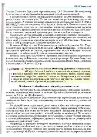 Юрій Яновський
України. У засіданні бере участь перший секретар ЦК Л. Каганович. На пленумі твір
було засуджено як «ідейно хибний», націоналістичний, наклепницький.
К)рій Яновський зробив «за порадами товаришів» до 200 виправлень —
. і від
роману нічого не залиш илося. Тільки по смерті автора його надрукували під
нісшою «Мир». А поки що він зазнає морального та матеріального тиску. У 1947 р.
ЦК К1І(б)У ухвалює постанову «Про журнал “Вітчизна”». Його звільнено з по­
сиди головного редактора за «націоналізм, міщ ансько-обивательські погляди,
аполітичність, друк помилкових і порочних творів», позбавлено будь-яких засо­
бі и до існування, змуш ений продавати речі, книжки, щоб не голодувати.
ІІісля всього митець знаходить у собі сили, пише цикл «Київські оповідання»,
>ікі спершу друкують у Москві. У них оспівано героїзм радянських людей під час
війни, який уселяла в них комуністична партія на чолі з Й. Сталіним... Тому за ці
інори в 1948 р. автору дали Державну премію С РС Р.
16 лютого 1954 р. на сцені Київського театру російської драми ім. Лесі У кра­
їнки відбулася прем’єра п’єси Ю. Яновського «Дочка прокурора»-. Нестандартне
трактування проблеми виховання, морально-етичні колізії, майстерно виписані
характери — це забезпечило її успіх на сценах багатьох театрів.
Невдовзі після прем’єри, бенкетів і привітань письменник разом із дружиною
йшов на гостину до Романова —головного режисера театру. Дорогою йому стало
погано. Кілька днів лікарі боролися за життя письменника. Помер Ю рій Яновський
у тяжких муках 25 лютого 1954 р.
С
’у Д Ж С Н Н Я Кінорежисер, письменник Олександр Довженко: «Нещасливий
мій друг. Скільки й пам’ятаю я, весь час він мучився, страждав
і фізично, і душевно. Все життя його було скорботне. Навіть писати перед
смертю почав по-руськи, очевидно, з огиди до обвинувачень у націоналізмі,
з огиди до дурнів безперечних, злих гайдуків і кар’єристів. Чоловік талано­
витий, чесний, тонкий, ображений до краю життям...»
О собливості світобачення та індивідуального стилю
За типом світобачення Ю. Яновський був романтиком. Світ завжди бачив без­
межним, загадковим, манливим і красивим. Це найпослідовніший український
романтик XX ст., як і О. Довженко.
Витоки худож ньої свідомості будь-якого митця варто шукати насамперед в
особливостях його характеру, темпераменту, в оточенні та впливах у дитинстві,
юності.
Він ріс мрійливим, задумливим, допитливим. «М ав хист майструвати»: випи­
лював із дерева, шив сестрам «туфельки з матерії», гарно вишивав, любив виро­
щувати рослини. Був не по-чоловічому вразливий і емоційний. Багато хворів,
переніс шість складних операцій — і кожний раз був на межі смерті. Чи не звідси
його палке життєлюбство, нестримний потяг до краси, уміння ту красу віднайти
и реальності й передати, зафіксувати, зупинити «прекрасну мить», розгорнути її в
иритягально-загадковий текст.
Наприклад, на горизонті неозорого, випаленого жагучим південним сонцем
стену розгледіти «блакитні вежі», що єднають землю з небом, — показати це як
символ високої духовної гармонії, якої завжди прагне людина. Так само, як його
друг —драматург М. Куліш, —почув над апокаліптичним вихором революційних
 