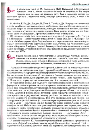 Юрій Яновський
У відкритому листі до М. Хвильового Юрій Яновський («Літературний
j j i / l K 'I ярмарок», 1929 р.) писав: «Любив я англійців та американців. їхні твори
правили мені за вікно до великого світу. Тоді я захопився морем, не
мотичивши ще його... Незвичайні митці, володарі романтичного слова, я читав їх Із
ішхопленням».
І Кіплінг, Е. По, Дж. Лондон, М. Твен, А. Теннісон, Дж. Конрад ось поповни И
перелік зарубіжних письменників, які зваблю вали юного мрійника в небезпечні,
загадкові прерії, на екзотичні острови, у мандри незвіданими морями, захоплю-
ішли сильними, мужніми, сміливими героями. Вони завжди перемагали зло й до­
сягали своєї гуманної мети. Про це мріяв майбутній письменник.
Ще в дитинстві він із захопленням відкрив для себе романтиків М. Гоголя
It Т. Ш евченка — мама вечорами читала йому «Тараса Бульбу» й «Кобзаря». До
г о т ж дід М икола розповідав багато цікавого — перед очима поставало минуле
народу, його споконвічна боротьба за волю. Там, у степу під Компаніївкою, де
йодом зійдуться в бою брати Половці, його внутрішній світ наповнювався духом
рідних просторів. Згодом він постійно буде цікавитися традицією українського
романтизму XIX ст.
[ І ] В архіві письменника з-поміж підготовчих матеріалів до «Чотирьох шабель»
Т / І К Т зберігаються записи народних прикмет, прислів’їв, приказок, весільних
обрядів, пісень, казок, виписки з фольклорних збірників, з творів українських
романтиків Костомарова, Чубинського, Максимовича, Куліша, Гоголя.
У художній творчості періоду 1920-х років Ю. Яновський не лиш е усвідомлено
прищеплює на національному ґрунті традиції англійського та американського
неоромантизму, а й відроджує здобутки українського класичною романтизму XIX ст.
Гак формувався індивідуальний стиль митця. Згодом, зазнавш и впливу методу
соціалістичного реалізму, він утратить свої основні ознаки. Тобто художній стиль
І<). Яновського упродовж творчого ж иття постійно зазнавав еволюції.
В українській суспільній свідомості пореволюційних років, у контексті якої
формувався, закономірною є активізація романтичного світовідчуття, що поро­
дило й таке складне психологічне явищ е, як революційний романтизм (своєрідна
світоглядна настанова, ідея «революційного перетворення дійсності за комуніс­
тичним ідеалом»), В українській літературі цього періоду револю ційний роман ­
тизм прокладав дорогу соціалістичному реалізму і впливав на специфіку того­
часного модерного неоромантизму. Він був визначальним для творів, що
Ілюстрували партійні лозунги (з головним героєм-революціонером, який палко
вірить у мрію — «комунізм» і за неї фанатично віддає ж иття). О днак охоплені
ним були не всі. Найчастіш е саме революційний романтизм породжував сумнів,
пересторогу, навіть передбачення майбутніх апокаліпгичних наслідків. Згадаймо
Гпчинине — «одчиняйте двері — наречена йде» — піднесений визвольний пафос
розбудженого народу зміню ється болючо-пророчим — «відчинились двері
/о/юбина ніч». А чи є підстави говорити про засилля революційного романтизму
и прозі М. Хвильового, творця ідеї «романтики вітаїзму»?
У ранній творчості Ю. Яновського револю ційний романтизм проявляється
ліпне як необхідний комплімент своєму часові. Дарма що його головний герой
переконаний більш овик, комуніст, який або перемагає, або самозречено гине за
 
