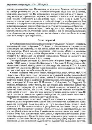 класову, революційну ідею. Письменник на відміну від багатьох своїх сучасників
не оспівує революційні ідеали. Історично-конкретні події його не цікавлять,
вони лише своєрідне тло. Як неоромантик, він зосереджений на суті явища —
тому не описує, а розповідає, виражає, не аналізує, а намагається синтезувати
різні нюанси бурхливого революційного часу. І тому, хоча в нього часто
«експлуатується» досить поширена в тодішній літературі героїко-революційна
тематика, її модерністське вирішення загалом сприяє глибшому розумінню спе­
цифіки національних революційних процесів. У центрі художнього зображення —
революція як велика фантасмагорія, стихія, куди втягнуто людину, яка має зу­
хвалість змінювати світ, утілювати мрію в життя. І він, як романтик, натхненно
вітає ці поривання, не задумуючись Ні над наслідками, ні над засобами втілення,
хоча вони можуть бути страшними.
О гляд творчості
Юрій Яновський залишив нам багатожанрову спадщину: 70 новел і оповідань,
чимало поезій, повість, 4 романи, 7 п’єс (деякі успішно ставилися театрами), а ще
кіносценарії, публіцистику. Не все, звісно, цікаве для нас, бо не все було худож­
ньо вартісним. Ранні новели,.оповідання, «Байгород», «Майстер корабля»,
«Чотири шаблі», кілька розділів «Вершників» — оце, власне, і все, що встиг
створити Ю. Яновський як вільний письменник. Однак це засвідчує про
величезні потужні можливості його таланту.
Уже перші збірки оповідань Ю. Яновського «Мамутові бивні» (1925), «Кров
землі» (1927) разом із творами М. Хвильового, Г. Косинки, В. Підмогильного під­
твердили остаточний відхід української літератури від реалізму XIX ст. й новий
розквіт у ній модернізму. На них також позначився вплив футуризму й кіности-
лістики нової музи, що вабила до себе митця.
Сюжети оповідань «Мамутові бивні», «Історія попільниці», «Роман Ма», «Туз
і перстень», «Кров землі» хоч і засновано на поширеній героїко-революційній
тематиці (колізії громадянської війни, любов більшовика до білогвардійської
шпигунки тощо), однак є авантюрно-пригодницькими, інтригуючими —так буду­
вали свою прозу М. Хвильовий, М. Йогансен, О. Слісаренко, Гео Шкурупій. Це
оновлює, модернізує і зміст творів, про що прозаїк дбає повсякчас. Динамічна
зміна картин, зміщення дії в часі, несподівані повороти, загадкові ситуації,
екзотичні імена (Рубан, Ма, Матте, Семко), іронічний портрет, несподіваний
голос автора в тексті — цим він хоче здивувати читача, шокувати його уяву. Ці
твори загалом є антитезою прозаїка-модерніста до реалістичної описовості,
традиційних способів змалювання ситуацій і героїв.
У цих оповіданнях детективні ситуації розгортаються в морально-етичній
площині, до якої потрапляє нова людина. Вона є носієм якоїсь нової моралі, нових
духовних цінностей, хоча належить до того революційного потоку, який
підхопив і її. Ця невизначеність і розгубленість цікавлять автора чи не
найбільше. Він виокремлює людину з маси, оптимально індивідуалізує, але як
революційний романтик наділяє її особливими, прикметними для своєї епохи
рисами. Тому його романтичний герой, звісно, є переконаний більшовик, фана­
тичний революціонер. Він, як і в класичному неоромантичному творі, є сильною,
вольовою особистістю. Однак зраджує свою прекрасну Даму серця — нею стає
революція. За неї він готовий віддати життя, відмовитися від власних почуттів.
.гкритська література VJ2U- 1930-х років ___________________
Л А
 