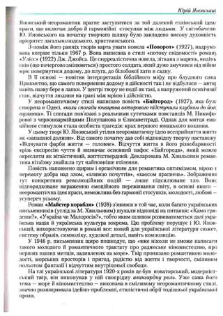 Ю рій Японськіїі
Нповський-неоромантик прагне заступитися за той далекий еллінський ідеш
краси, що включає добро й гармонійні стосунки між людьми. У світобаченн
ІО. Яновського на початку творчого шляху було закладено високу духовність
пріоритет загальнолюдського, християнського.
З-поміж його ранніх творів варта уваги новела «Поворот» (1927), надруко
мана вперше тільки 1967 р. Вона написана в стилі «потоку свідомості» роман}
*Улісс.» (1922) Дж. Джойса. Це сюрреалістична новела, зіткана з марень, видінь
смів (іцо почергово змінюються) простого солдата, який дуже змучився від війни
мріє повернутися додому, до плуга, до білобокої хати в садку.
В її основі — новітня інтерпретація біблійного міфу про блудного сина
ІІрикметно, що самого повернення додому в дійсності так і не відбулося — авто|
навіть назву бере в лапки. У центрі твору не події як такі, а напружений психічний
стан, відчуття людини на грані між мрією і дійсністю.
У неоромантичному стилі написано повість «Байгород» (1927), яка булі
створена в Одесі, «коли спогади юнацтва авторового підступили клубком до йогс
/орлянки». Ті спогади пов’язані з реальними сутичками повстанців М. Никифо-
рової з червоноармійцями Полупанова в Єлисаветграді. Однак для митця емо­
ційним стимулом стала особиста трагедія: крах першого юнацького кохання.
У цьому творі Ю. Яновський утілив неоромантичну ідею всеприйняття життя
як «запашної долини». Від самого початку дав собі відповідну творчу настанову
«Відчувати фарби життя — головне». Відчуття життя в його різнобарвності
крізь експресію чуття й визначає основний пафос «Байгорода», який можіії
окреслити як вітаїстичний, життєствердний. Декларована М. Хвильовим роман­
тика вітаїзму знайшла тут найповніше втілення.
Повість наповнено щирим і органічним для романтика оптимізмом, вірою е
перемогу добра над злом, «зливою почуттів», «хаосом прагнень». Зображення
тут конкретних революційних подій — лише підсилюване тло. Боне
підпорядковане вираженню емоційного переживання світу, в основі якого
неоромантична ідея краси, неможлива без гармонії стосунків, молодості, любові —
усупереч усьому.
Роман «Майстер корабля» (1928) з’явився в той час, коли багато українських
письменників (услід за М. Хвильовим) шукали відповіді на питання: «Камо гря-
деши?», «Україна чи Малоросія?», тобто яким шляхом розвиватиметься далі укра­
їнська нація й українська культура зокрема. Цю проблему порушує і ІО. Япон­
ський, використовуючи в романі все: новий для української літератури сюжет,
систему образів, символіку, художні деталі, навіть композицію.
У 1946 р. письменник щиро пошкодує, що «вже ніколи не зможе написати
такого молодого й романтичного трактату про радянське кіномистецтво, про
перших наших митців, задивлених на море». Твір пронизано романтикою моло­
дості, морських просторів і пригод, радістю від життя і творчості, сміливим
польотом фантазії і відчуттям внутрішньої свободи.
На тлі української літератури 1920-х років це був новаторський, модерніст­
ський твір, він виконував у ній своєрідну авангардну роль. Уже сама його
гема — море й кіномистецтво — виконана в сміливому неоромантичному стилі,
значно розширювала ідейно-проблемні, стилістичні обрії тодішньої української
прози.
 