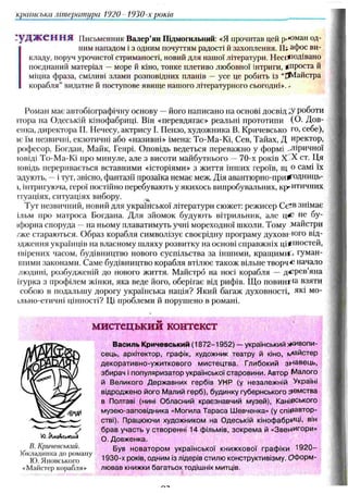 критська література 1920 1930-х років
гудження Письменник Валер’ян Підмогильний: «Я прочитав цей р.'оман од­
ним нападом і з одним почуттям радості й захоплення. Ш афос ви­
кладу, поруч урочистої стриманості, новий для нашої літератури. Н есподівано
поєднаний матеріал —море й кіно, тонке плетиво любовної інтриги, (проста й
міцна фраза, сміливі злами розповідних планів — усе це робить із “ЙѴІайстра
корабля” видатне й поступове явище нашого літературного сьогодні». -
Роман має автобіографічну основу — його написано на основі досвідну роботи
пора на Одеській кінофабриці. Він «перевдягає» реальні прототипи (О- Дов-
енка, директора П. Нечесу, актрису І. Пензо, художника В. Кричевсько го, себе),
іє їм незвичні, екзотичні або «називні» імена: То-Ма-Кі, Сев, Тайах, Д иректор,
рофесор, Богдан, Майк, Генрі. Оповідь ведеться переважмо у формі ^ліричної
ювіді То-Ма-Кі про минуле, але з висоти майбутнього — 70-х років X X ст. Ця
ювідь переривається вставними «історіями» з життя інших героїв, щ о самі їх
адують, —і тут, звісно, фантазії прозаїка немає меж. Дія авантюрно-при^одниць-
I, інтригуюча, герої постійно перебувають у якихось випробувальних, критичних
ітуаціях, ситуаціях вибору.
Тут незвичний, новий для української літератури сюжет: режисер С Є в знімає
ільм про матроса Богдана. Для зйомок будують вітрильник, але ц*' не бу-
іфорна споруда — на ньому плаватимуть учні мореходної школи. Тому майстри
/же стараються. Образ корабля символізує своєрідну програму духовного від-
)джсння українців на власному шляху розвитку на основі справжніх цінностей,
івірених часом, будівництво нового суспільства за іншими, кращими:- гуман-
шими законами. Саме будівництво корабля втілює також вільне творчі начало
людині, розбудженій до нового життя. Майстрб на носі корабля — дер ев ’яна
ігурка з профілем жінки, яка веде його, оберігає від рифів. Щ о повинна взяти
собою в подальшу дорогу українська нація? Який багаж духовності, які мо-
ільно-етичні цінності? Ці проблеми й порушено в романі.
мистецький контекст
Василь Кричевський (1872 -195 2) — український ж ивопи ­
сець, архітектор, графік, художник театру й кіно, N
/іайстер
декорати вн о-уж иткового м и стец тва. Глибокий зн а в е ц ь ,
збирач і популяризатор української старовини. Автор М алого
й В еликого Д ерж авних гербів УНР (у незалеж ній Україні
відродж ено його Малий герб), будинку губернського зем ств а
в Полтаві (нині Обласний краєзнавчий музей), Канівського
музею -заповідника «М огила Т араса Ш евченка» (у сп івавтор­
стві). Працюючи художником на О деській кіноф абриці, він
б р ав участь у створенні 14 фільмів, зо к р ем а й «Звенигори»
О.Довженка.
Був н о вато р о м української книж кової граф іки 1 9 2 0 -
1930-х років, одним із лідерів стилю конструктивізму. О ф орм ­
лю вав книжки багатьох тодішніх митців.
В. Кричевський.
обкладинка до роману
ІО. Японського
«Майстер корабля»
 